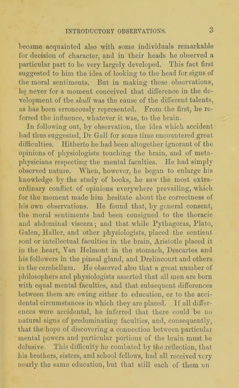became acquainted also with some individuals remarkable for decision of character, and in their heads he observed a particular part to be very largely developed. This fact first suggested to him the idea of looking to the head for signs of the moral sentiments. But in making these observations, lie never for a moment conceived that difference in the de- velopment of the skull was the cause of the different talents, as has been erroneously represented. From the first, he re- ferred the influence, whatever it was, to the brain. In following out, by observation, the idea which accident bad thus suggested, Dr Grail for some time encountered great difficulties. Hitherto he had been altogether ignorant of the opinions of physiologists touching the brain, and of meta- physicians respecting the mental faculties. He had simply observed nature. When, however, he began to enlarge his knowledge by the study of books, he saw the most extra- ordinary conflict of opinions everywhere prevailing, which for the moment made him hesitate about the correctness of his own observations. He found that, by general consent, the moral sentiments had been consigned to the thoracic and abdominal viscera; and that while Pythagoras, Plato, Galen, Haller, and other physiologists, placed the sentient soul or intellectual faculties in the brain, Aristotle placed it in the heart, Van Ilelmont in the stomach, Descartes and his followers in the pineal gland, and Drelincourt and others in the cerebellum. He observed also that a great number of philosophers and physiologists asserted that all men are born with equal mental faculties, and that subsequent differences between them are owing either to education, or to the acci- dental circumstances in which they are placed. If all differ- ences were accidental, he inferred that there could be no natural signs of predominating faculties, and, consequently, that the hope of discovering a connection between particular mental powers and particular portions of the brain must be delusive. This difficulty he combated by the reflection, that his brothers, sisters, and school fellows, had all received very nearly the same education, but that still each of them un