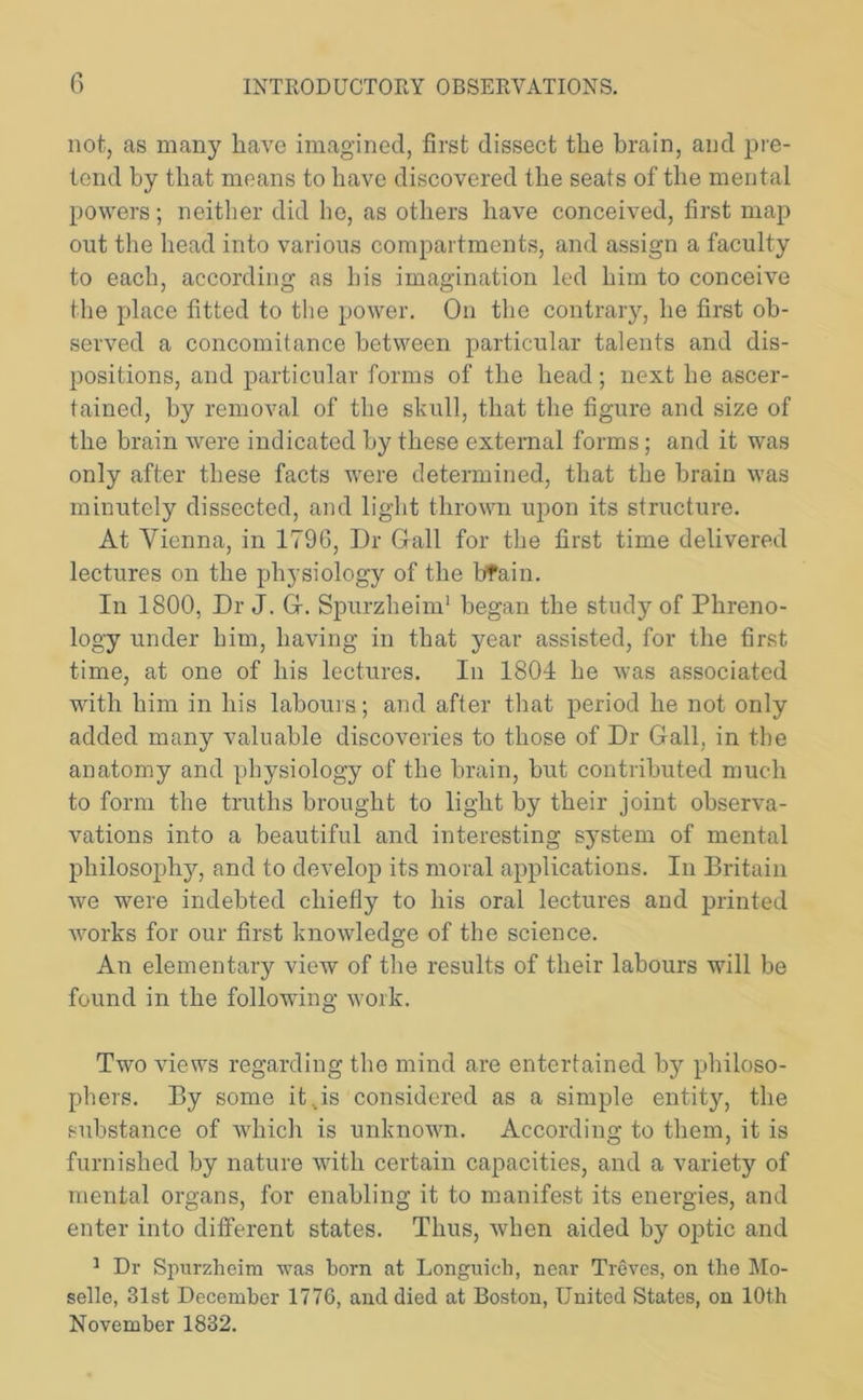 not, as many have imagined, first dissect the brain, and pre- tend by that means to have discovered the seats of the mental powers; neither did lie, as others have conceived, first map out the head into various compartments, and assign a faculty to each, according as his imagination led him to conceive the place fitted to the power. On the contrary, he first ob- served a concomitance between particular talents and dis- positions, and particular forms of the head; next he ascer- tained, by removal of the skull, that the figure and size of the brain were indicated by these external forms; and it was only after these facts were determined, that the brain was minutely dissected, and light thrown upon its structure. At Vienna, in 1796, Dr Grail for the first time delivered lectures on the physiology of the bfain. In 1800, Dr J. G. Spurzheim1 began the study of Phreno- logy under him, having in that year assisted, for the first time, at one of his lectures. In 1804 he was associated with him in his labours; and after that period he not only added many valuable discoveries to those of Dr Gall, in the anatomy and physiology of the brain, hut contributed much to form the truths brought to light by their joint observa- vations into a beautiful and interesting system of mental philosophy, and to develop its moral applications. In Britain we were indebted chiefly to his oral lectures and printed works for our first knowledge of the science. An elementary view of the results of their labours will be found in the following work. Two views regarding the mind are entertained by philoso- phers. By some it..is considered as a simple entity, the substance of which is unknown. Aecordine; to them, it is furnished by nature with certain capacities, and a variety of mental organs, for enabling it to manifest its energies, and enter into different states. Thus, when aided by optic and 1 Dr Spurzheim was horn at Longuich, near Treves, on the Mo- selle, 31st December 1776, and died at Boston, United States, on 10th November 1832.