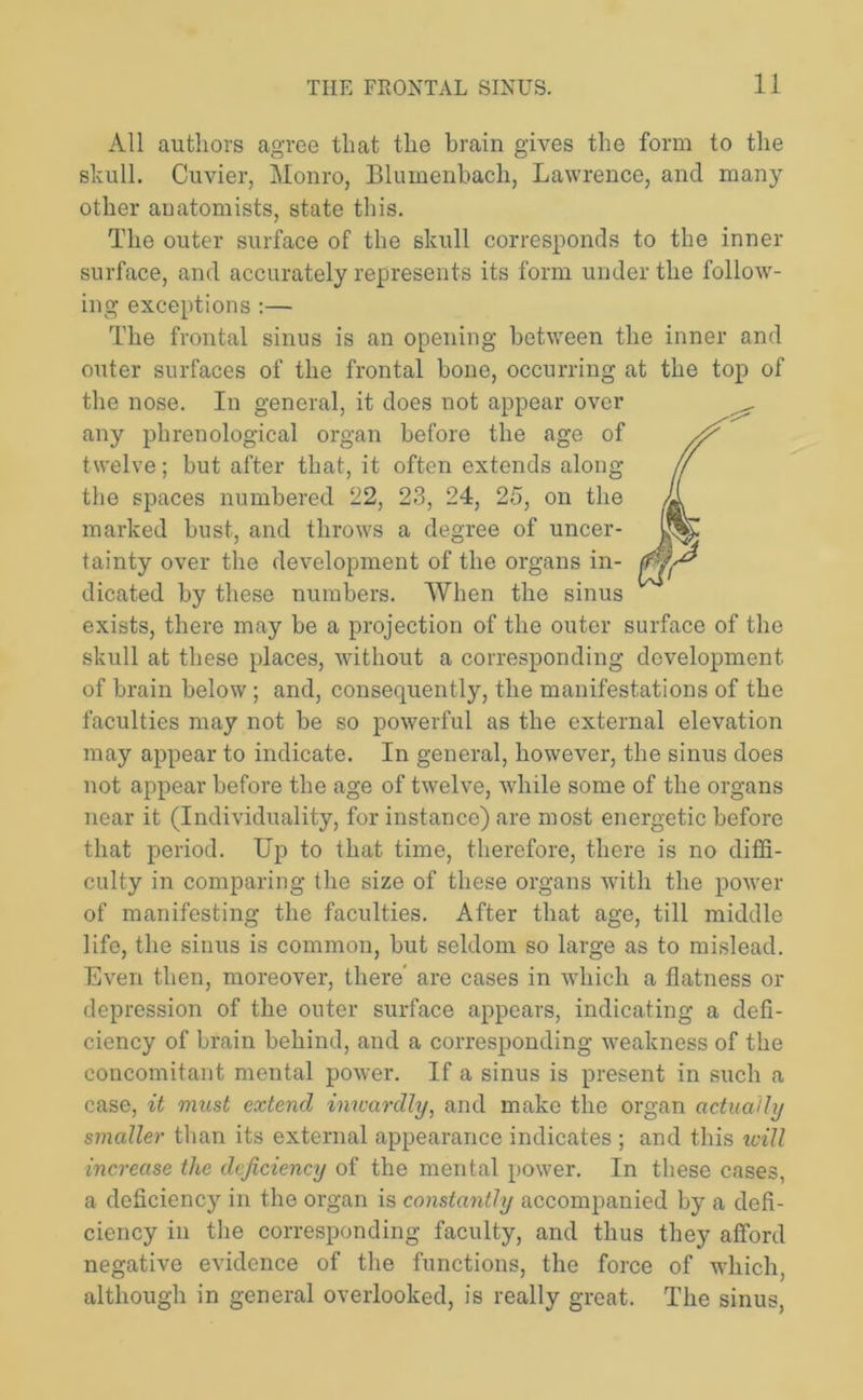 All authors agree that the brain gives the form to the skull. Cuvier, Monro, Bluinenbach, Lawrence, and many other anatomists, state this. The outer surface of the skull corresponds to the inner surface, and accurately represents its form under the follow- ing exceptions :— The frontal sinus is an opening between the inner and outer surfaces of the frontal bone, occurring at the top of the nose. In general, it does not appear over any phrenological organ before the age of twelve; but after that, it often extends along the spaces numbered 22, 23, 24, 25, on the marked bust, and throws a degree of uncer- tainty over the development of the organs in- dicated by these numbers. When the sinus exists, there may be a projection of the outer surface of the skull at these places, without a corresponding development, of brain below ; and, consequently, the manifestations of the faculties may not be so powerful as the external elevation may appear to indicate. In general, however, the sinus does not appear before the age of twelve, while some of the organs near it (Individuality, for instance) are most energetic before that period. Up to that time, therefore, there is no diffi- culty in comparing the size of these organs with the power of manifesting the faculties. After that age, till middle life, the sinus is common, but seldom so large as to mislead. Even then, moreover, there are cases in which a flatness or depression of the outer surface appears, indicating a defi- ciency of brain behind, and a corresponding weakness of the concomitant mental power. If a sinus is present in such a case, it must extend inwardly, and make the organ actually smaller than its external appearance indicates ; and this will increase the deficiency of the mental power. In these cases, a deficiency in the organ is constantly accompanied by a defi- ciency in the corresponding faculty, and thus they afford negative evidence of the functions, the force of which, although in general overlooked, is really great. The sinus,