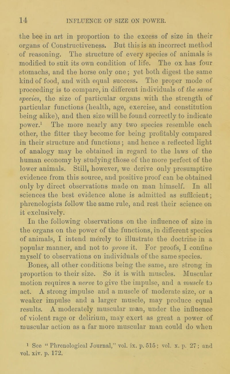 the bee in art in proportion to the excess of size in their organs of Constructiveness. But this is an incorrect method of reasoning. The structure of every species of animals is modified to suit its own condition of life. The ox has four stomachs, and the horse only one; yet both digest the same kind of food, and with equal success. The proper mode of proceeding is to compare, in different individuals of the same species, the size of particular organs with the strength of particular functions (health, age, exercise, and constitution being alike), and then size will be found correctly to indicate power.1 The more nearly any two species resemble each other, the fitter they become for being profitably compared in their structure and functions; and hence a reflected light of analogy may be obtained in regard to the laws of the human economy by studying those of the more perfect of the lower animals. Still, however, we derive only presumptive evidence from this source, and positive proof can be obtained only by direct observations made on man himself. In all sciences the best evidence alone is admitted as sufficient; phrenologists follow the same rule, and rest their science on it exclusively. In the following observations on the influence of size in the organs on the power of the functions, in different species of animals, I intend merely to illustrate the doctrine in a popular manner, and not to prove it. For proofs, I confine myself to observations on individuals of the same species. Bones, all other conditions being the same, are strong in proportion to their size. So it is with muscles. Muscular motion requires a nerve to give the impulse, and a muscle to act. A strong impulse and a muscle of moderate size, or a weaker impulse and a larger muscle, may produce equal results. A moderately muscular man, under the influence of violent rage or delirium, may exert as great a power of muscular action as a far more muscular man could do when 1 See “ Phrenological Journal,” vol. ix. p. 515 ; vol. x. p. 27; and vol. xiv. p. 172.