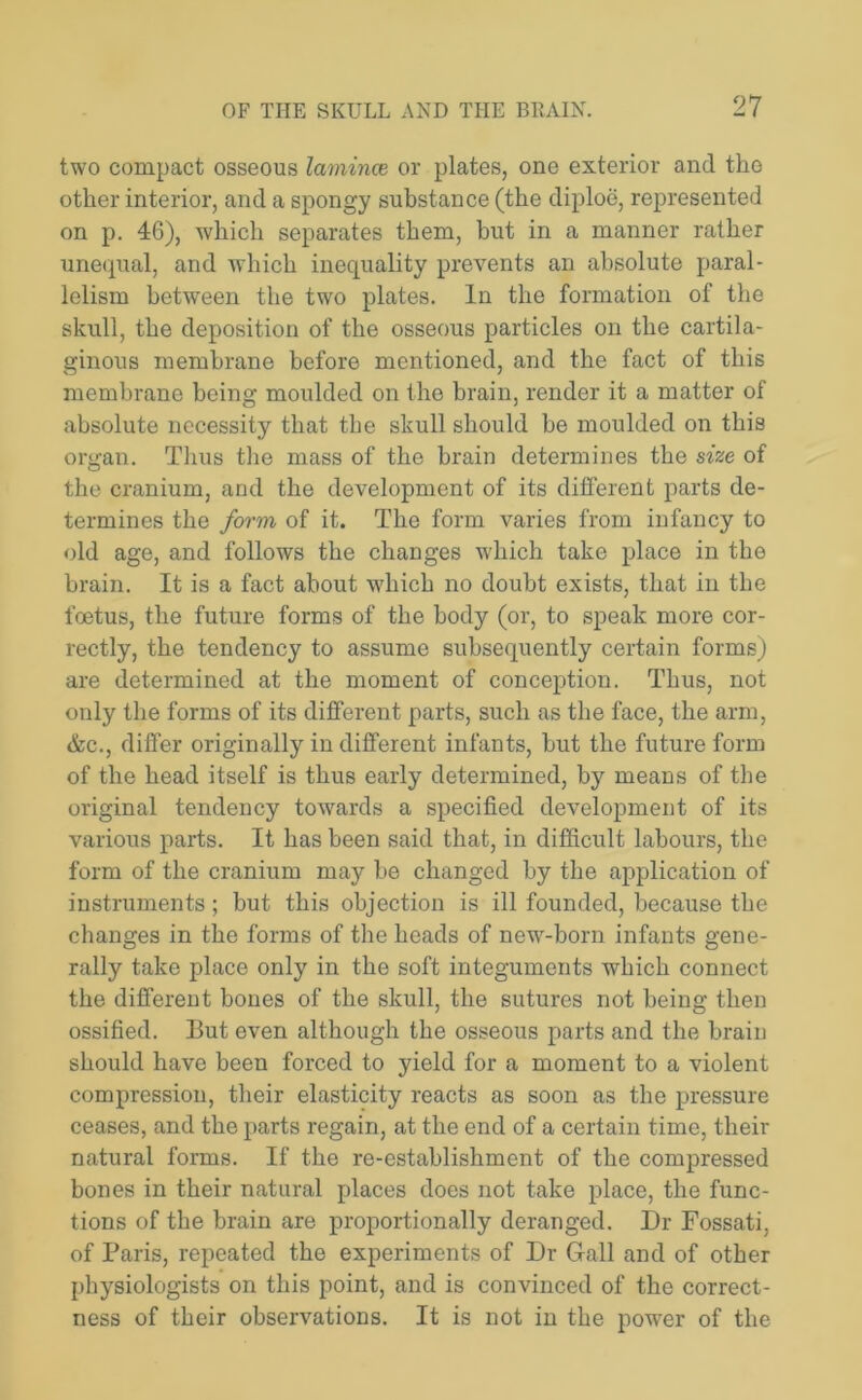 two compact osseous laminae or plates, one exterior and the other interior, and a spongy substance (the diploe, represented on p. 46), which separates them, but in a manner rather unequal, and which inequality prevents an absolute paral- lelism between the two plates. In the formation of the skull, the deposition of the osseous particles on the cartila- ginous membrane before mentioned, and the fact of this membrane being moulded on the brain, render it a matter of absolute necessity that the skull should be moulded on this organ. Thus the mass of the brain determines the size of the cranium, and the development of its different parts de- termines the form of it. The form varies from infancy to old age, and follows the changes which take place in the brain. It is a fact about which no doubt exists, that in the foetus, the future forms of the body (or, to speak more cor- rectly, the tendency to assume subsequently certain forms) are determined at the moment of conception. Thus, not only the forms of its different parts, such as the face, the arm, &c., differ originally in different infants, but the future form of the head itself is thus early determined, by means of the original tendency towards a specified development of its various parts. It has been said that, in difficult labours, the form of the cranium may be changed by the application of instruments; but this objection is ill founded, because the changes in the forms of the heads of new-born infants gene- rally take place only in the soft integuments which connect the different bones of the skull, the sutures not being then ossified. But even although the osseous parts and the brain should have been forced to yield for a moment to a violent compression, their elasticity reacts as soon as the pressure ceases, and the parts regain, at the end of a certain time, their natural forms. If the re-establishment of the compressed bones in their natural places does not take place, the func- tions of the brain are proportionally deranged. Dr Fossati, of Paris, repeated the experiments of Dr Gall and of other physiologists on this point, and is convinced of the correct- ness of their observations. It is not in the power of the
