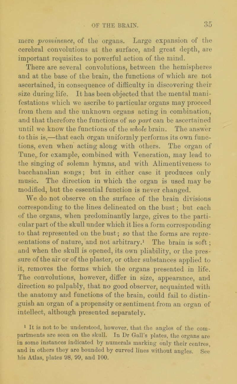 mere prominence, of the organs. Large expansion of the cerebral convolutions at the surface, and great depth, are important requisites to powerful action of the mind. There are several convolutions, between the hemispheres and at the base of the brain, the functions of which are not ascertained, in consequence of difficulty in discovering their size during life. It has been objected that the mental mani- festations which we ascribe to particular organs may proceed from them and the unknown organs acting in combination, and that therefore the functions of no part can be ascertained until we know the functions of the whole brain. The answer to this is,—that each organ uniformly performs its own func- tions, even when acting along with others. The organ of Tune,, for example, combined with Veneration, may lead to the singing of solemn hymns, and with Aliraentiveness to bacchanalian songs; but in either case it produces only music. The direction in which the organ is used may be modified, but the essential function is never changed. We do not observe on the surface of the brain divisions corresponding to the lines delineated on the bust; but each of the organs, when predominantly large, gives to the parti- cular part of the skull under which it lies a form corresponding to that represented on the bust; so that the forms are repre- sentations of nature, and not arbitrary.1 The brain is soft; and when the skull is opened, its own pliability, or the pres- sure of the air or of the plaster, or other substances applied to it, removes the forms which the organs presented in life. The convolutions, however, differ in size, appearance, and direction so palpably, that no good observer, acquainted with the anatomy and functions of the brain, could fail to distin- guish an organ of a propensity or sentiment from an organ of intellect, although presented separately. 1 It is not to bo understood, however, that the angles of the com- partments are seen on the skull. In Dr GalFs plates, the organs are in some instances indicated by numerals marking only their centres, and in others they are bounded by curved lines without angles. See his Atlas, plates 98. 99, and 100.