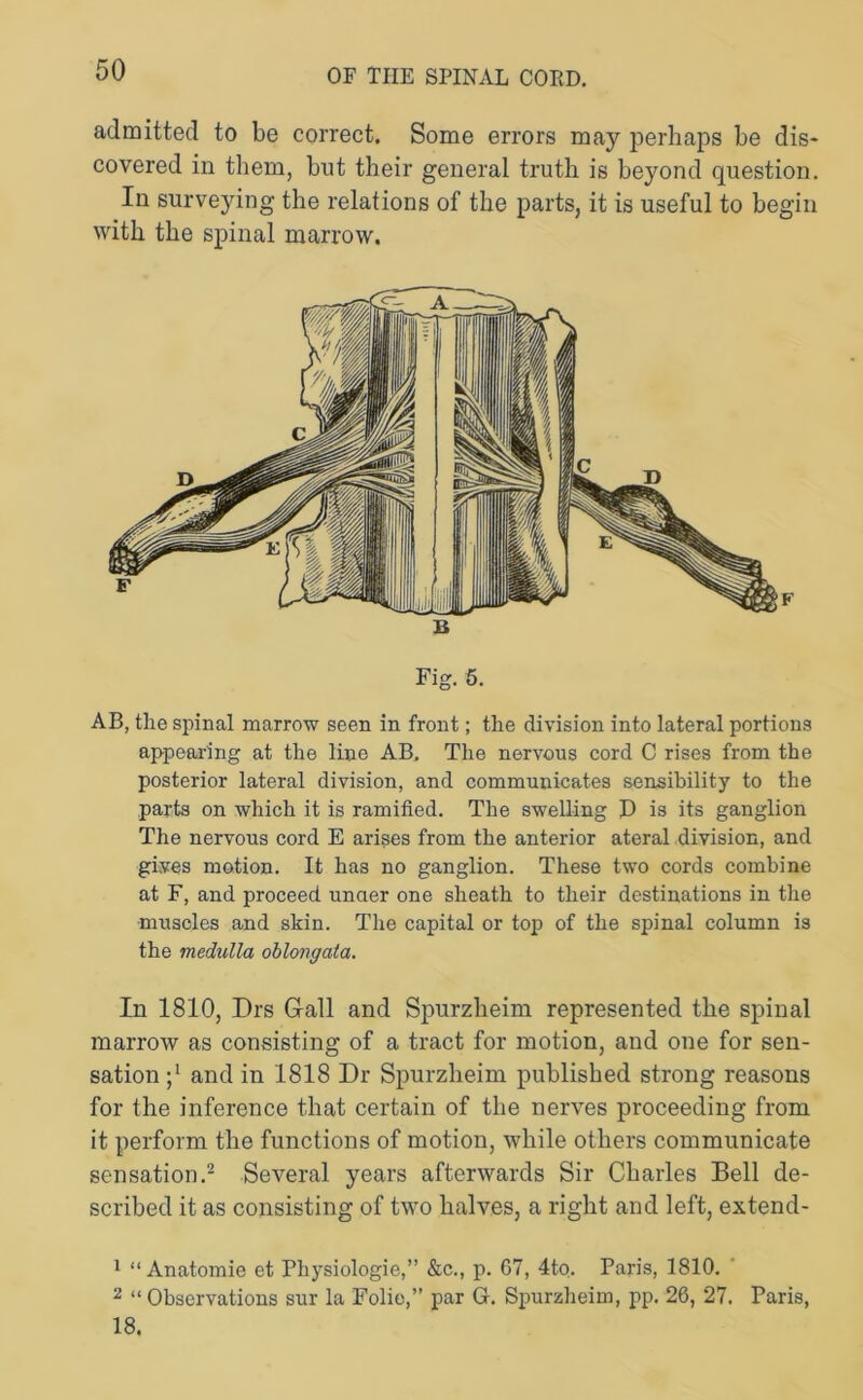 admitted to be correct. Some errors may perhaps be dis- covered in them, but their general truth is beyond question. In surveying the relations of the parts, it is useful to begin with the spinal marrow. Fig. 5. AB, the spinal marrow seen in front; the division into lateral portions appearing at the line AB, The nervous cord C rises from the posterior lateral division, and communicates sensibility to the parts on which it is ramified. The swelling X> is its ganglion The nervous cord E arises from the anterior ateral division, and gives motion. It has no ganglion. These two cords combine at F, and proceed unaer one sheath to their destinations in the muscles and skin. The capital or top of the spinal column is the medulla oblongata. In 1810, Drs Gall and Spurzlieim represented the spinal marrow as consisting of a tract for motion, and one for sen- sation and in 1818 Dr Spurzlieim published strong reasons for the inference that certain of the nerves proceeding from it perform the functions of motion, while others communicate sensation.1 2 Several years afterwards Sir Charles Bell de- scribed it as consisting of two halves, a right and left, extend- 1 “ Anatomie et Physiologic,” &c., p. 67, 4to. Paris, 1810. 2 “ Observations sur la Folic,” par G. Spurzlieim, pp. 26, 27. Paris, 18.