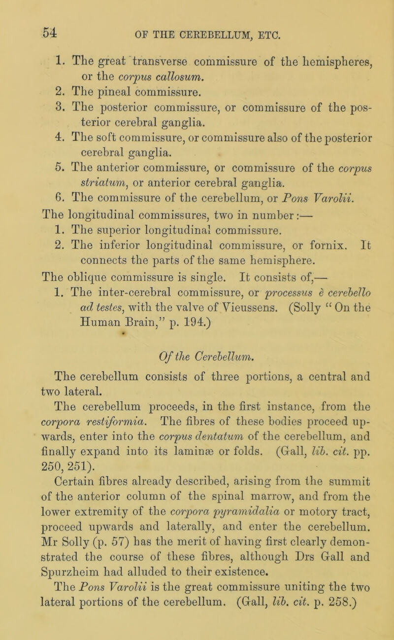 OF THE CEREBELLUM, ETC. 1. The great transverse commissure of the hemispheres, or the corpus callosum. 2. The pineal commissure. 3. The posterior commissure, or commissure of the pos- terior cerebral ganglia. 4. The soft commissure, or commissure also of the posterior cerebral ganglia. 5. The anterior commissure, or commissure of the corpus striatum, or anterior cerebral ganglia. 6. The commissure of the cerebellum, or Pons Varolii. The longitudinal commissures, two in number:— 1. The superior longitudinal commissure. 2. The inferior longitudinal commissure, or fornix. It connects the parts of the same hemisphere. The oblique commissure is single. It consists of,— 1. The inter-cerebral commissure, or processus e cerebello ad testes, with the valve of Vieussens. (Solly “ On the Human Brain,” p. 194.) Of the Cerebellum. The cerebellum consists of three portions, a central and two lateral. The cerebellum proceeds, in the first instance, from the corpora restiformia. The fibres of these bodies proceed up- wards, enter into the corpus dentatum of the cerebellum, and finally expand into its laminae or folds. (Grail, lib. cit. pp. 250, 251). Certain fibres already described, arising from the summit of the anterior column of the spinal marrow, and from the lower extremity of the corpora pyramidalia or motory tract, proceed upwards and laterally, and enter the cerebellum. Mr Solly (p. 57) bas the merit of having first clearly demon- strated the course of these fibres, although Drs Gall and Spurzheim had alluded to their existence. The Pons Varolii is the great commissure uniting the two lateral portions of the cerebellum. (Gall, lib. cit. p. 258.)