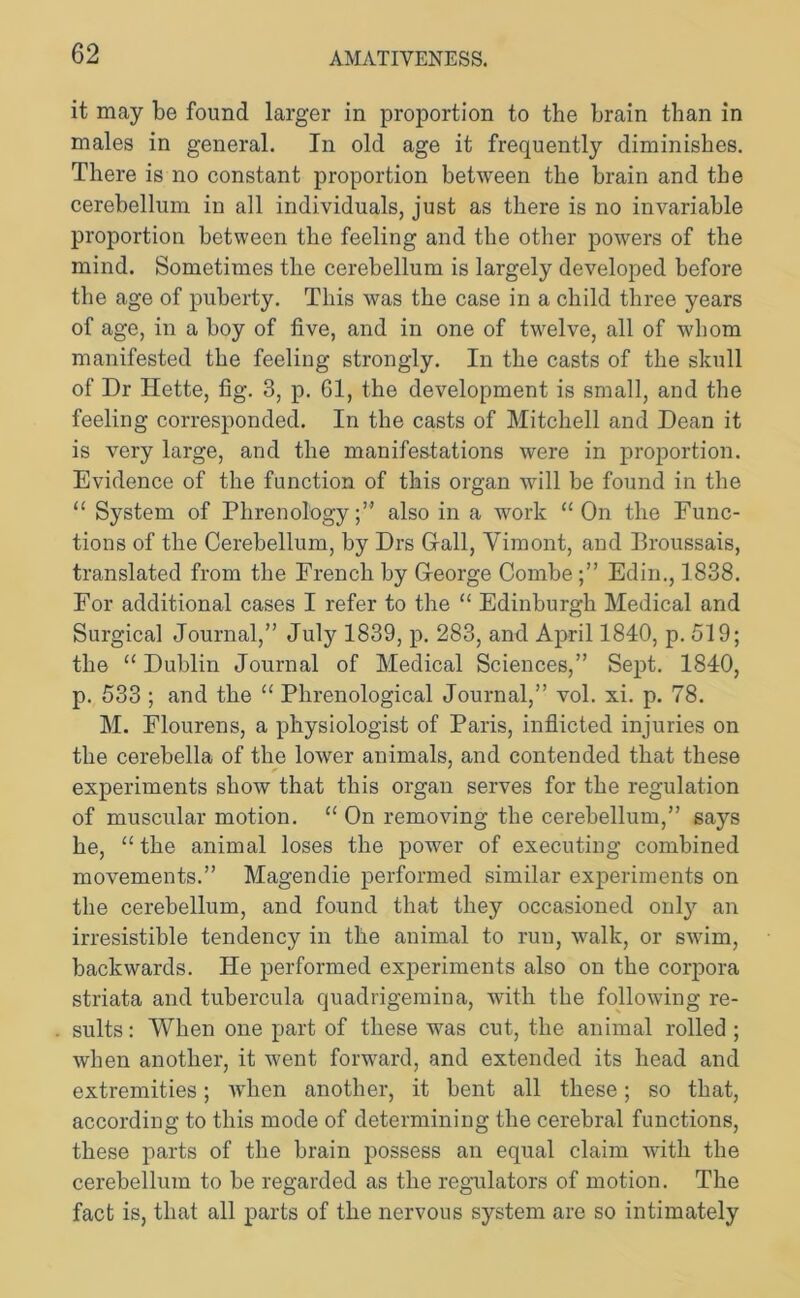 it may be found larger in proportion to the brain than in males in general. In old age it frequently diminishes. There is no constant proportion between the brain and the cerebellum in all individuals, just as there is no invariable proportion between the feeling and the other powers of the mind. Sometimes the cerebellum is largely developed before the age of puberty. This was the case in a child three years of age, in a boy of five, and in one of twelve, all of whom manifested the feeling strongly. In the casts of the skull of Dr Ilette, fig. 3, p. 61, the development is small, and the feeling corresponded. In the casts of Mitchell and Dean it is very large, and the manifestations were in proportion. Evidence of the function of this organ will be found in the “ System of Phrenology;” also in a work “On the Func- tions of the Cerebellum, by Drs G-all, Vimont, and Broussais, translated from the French by George CombeEdin., 1838. For additional cases I refer to the “ Edinburgh Medical and Surgical Journal,” July 1839, p. 283, and April 1840, p. 519; the “ Dublin Journal of Medical Sciences,” Sept. 1840, p. 533 ; and the “ Phrenological Journal,” vol. xi. p. 78. M. Elourens, a physiologist of Paris, inflicted injuries on the cerebella of the lower animals, and contended that these * ' experiments show that this organ serves for the regulation of muscular motion. “ On removing the cerebellum,” says he, “ the animal loses the power of executing combined movements.” Magendie performed similar experiments on the cerebellum, and found that they occasioned onty an irresistible tendency in the animal to run, walk, or swim, backwards. He performed experiments also on the corpora striata and tubercula quadrigemina, with the following re- sults : When one part of these was cut, the animal rolled ; when another, it went forward, and extended its head and extremities; when another, it bent all these; so that, according to this mode of determining the cerebral functions, these parts of the brain possess an equal claim with the cerebellum to be regarded as the regulators of motion. The fact is, that all parts of the nervous system are so intimately