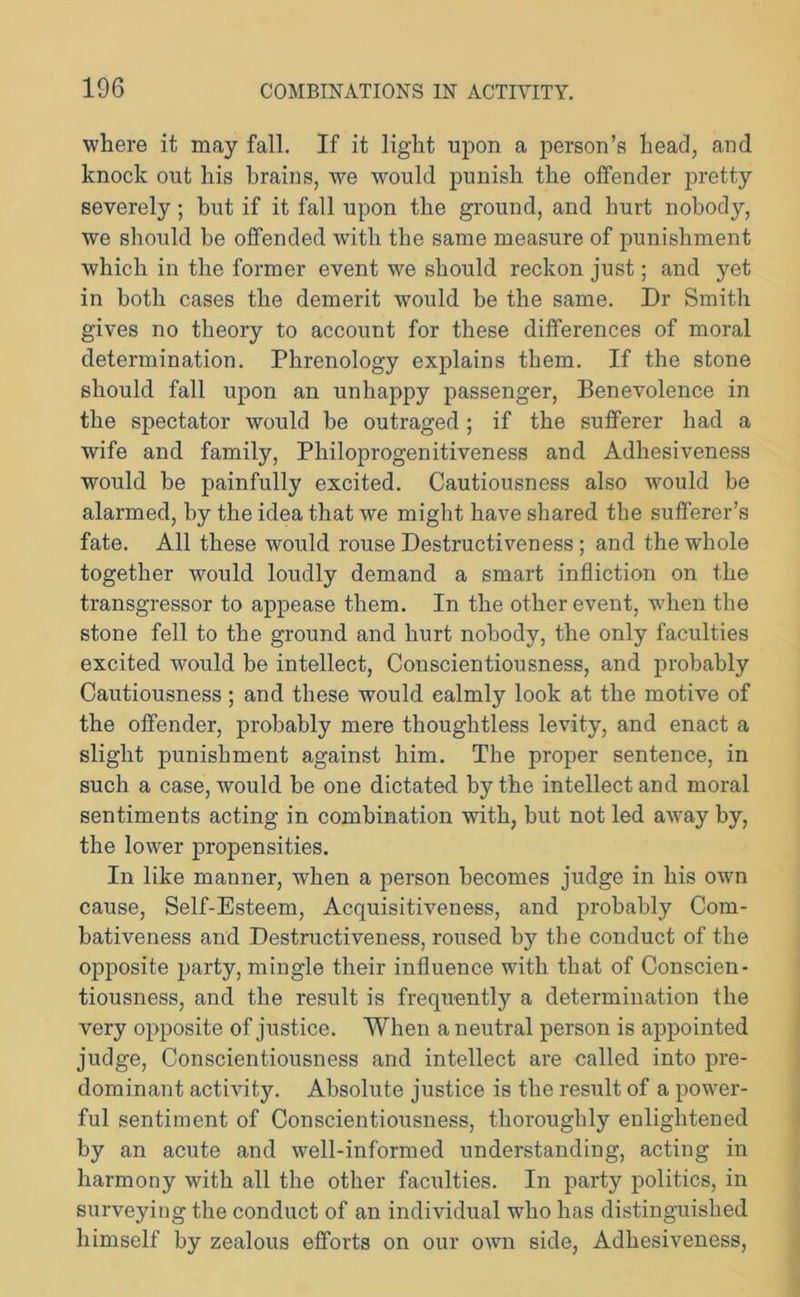 where it may fall. If it light upon a person’s head, and knock out his brains, we would punish the offender pretty severely; but if it fall upon the ground, and hurt nobody, we should he offended with the same measure of punishment which in the former event we should reckon just; and yet in both cases the demerit would be the same. Dr Smith gives no theory to account for these differences of moral determination. Phrenology explains them. If the stone should fall upon an unhappy passenger, Benevolence in the spectator would be outraged; if the sufferer had a wife and family, Philoprogenitiveness and Adhesiveness would be painfully excited. Cautiousness also would be alarmed, by the idea that we might have shared the sufferer’s fate. All these would rouse Destructiveness; and the whole together would loudly demand a smart infliction on the transgressor to appease them. In the other event, when the stone fell to the ground and hurt nobody, the only faculties excited wrould be intellect, Conscientiousness, and probably Cautiousness; and these would calmly look at the motive of the offender, probably mere thoughtless levity, and enact a slight punishment against him. The proper sentence, in such a case, would be one dictated by the intellect and moral sentiments acting in combination with, but not led away by, the lower propensities. In like manner, when a person becomes judge in his own cause, Self-Esteem, Acquisitiveness, and probably Com- bativeness and Destructiveness, roused by the conduct of the opposite party, mingle their influence with that of Conscien- tiousness, and the result is frequently a determination the very opposite of justice. When a neutral person is appointed judge, Conscientiousness and intellect are called into pre- dominant activity. Absolute justice is the result of a power- ful sentiment of Conscientiousness, thoroughly enlightened by an acute and well-informed understanding, acting in harmony with all the other faculties. In party politics, in surveying the conduct of an individual who has distinguished himself by zealous efforts on our own side, Adhesiveness,