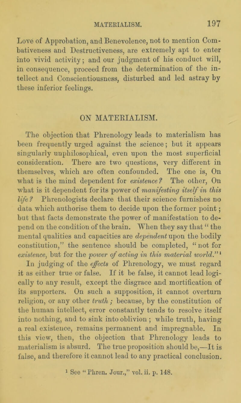 Love of Approbation, and Benevolence, not to mention Com- bativeness and Destructiveness, are extremely apt to enter into vivid activity; and our judgment of bis conduct will, in consequence, proceed from the determination of the in- tellect and Conscientiousness, disturbed and led astray by these inferior feelings. ON MATERIALISM. The objection that Phrenology leads to materialism has been frequently urged against the science; but it appears singularly unphilosophical, even upon the most superficial consideration. There are two questions, very different in themselves, which are often confounded. The one is, On what is the mind dependent for existence ? The other, On what is it dependent for its power of manifesting itself in this life ? Phrenologists declare that their science furnishes no data which authorise them to decide upon the former point; but that facts demonstrate the power of manifestation to de- pend on the condition of the brain. When they say that “ the mental qualities and capacities are dependent upon the bodily constitution,” the sentence should be completed, “ not for existence, but for the power of acting in this material world.”1 In judging of the effects of Phrenology, we must regard it as either true or false. If it be false, it cannot lead logi- cally to any result, except the disgrace and mortification of its supporters. On such a supposition, it cannot overturn religion, or any other truth ; because, by the constitution of the human intellect, error constantly tends to resolve itself into nothing, and to sink into oblivion ; while truth, having a real existence, remains permanent and impregnable. In this view, then, the objection that Phrenology leads to materialism is absurd. The true proposition should be,—It is false, and therefore it cannot lead to any practical conclusion. 1 See “ Pliren. Jour.,” vol. ii. p. 148.