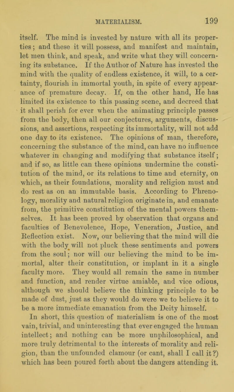 itself. The mind is invested by nature with all its proper- ties ; and these it will possess, and manifest and maintain, let men think, and speak, and write what they will concern- ing its substance. If the Author of Nature has invested the mind with the quality of endless existence, it will, to a cer- tainty, flourish in immortal youth, in spite of every appear- ance of premature decay. If, on the other hand, He has limited its existence to this passing scene, and decreed that it shall perish for ever when the animating principle passes from the body, then all our conjectures, arguments, discus- sions, and assertions, respecting its immortality, will not add one day to its existence. The opinions of man, therefore, concerning the substance of the mind, can have no influence whatever in changing and modifying that substance itself; and if so, as little can these opinions undermine the consti- tution of the mind, or its relations to time and eternity, on which, as their foundations, morality and religion must and do rest as on an immutable basis. According to Phreno- logy, morality and natural religion originate in, and emanate from, the primitive constitution of the mental powers them- selves. It has been proved by observation that organs and faculties of Benevolence, Hope, Veneration, Justice, and Reflection exist. Now, our believing that the mind will die with the body will not pluck these sentiments and powers from the soul; nor will our believing the mind to be im- mortal, alter their constitution, or implant in it a single faculty more. They would all remain the same in number and function, and render virtue amiable, and vice odious, although we should believe the thinking principle to be made of dust, just as they would do were we to believe it to be a more immediate emanation from the Deity himself. In short, this question of materialism is one of the most vain, trivial, and uninteresting that ever engaged the human intellect; and nothing can be more unphilosophical, and more truly detrimental to the interests of morality and reli- gion, than the unfounded clamour (or cant, shall I call it?) which has been poured forth about the dangers attending it.