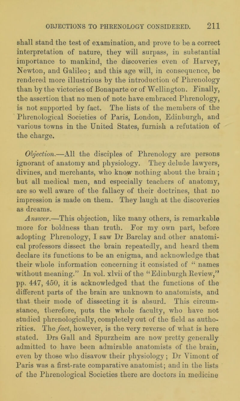 shall stand the test of examination, and prove to he a correct interpretation of nature, they will surpass, in substantial importance to mankind, the discoveries even of Harvey, Newton, and Galileo; and this age will, in consequence, he rendered more illustrious by the introduction of Phrenology than by the victories of Bonaparte or of Wellington. Finally, the assertion that no men of note have embraced Phrenology, is not supported by fact. The lists of the members of the Phrenological Societies of Paris, London, Edinburgh, and various towns in the United States, furnish a refutation of the charge. Objection.—All the disciples of Phrenology are persons ignorant of anatomy and physiology. They delude lawyers, divines, and merchants, who know nothing about the brain ; but all medical men, and especially teachers of anatomy, are so well aware of the fallacy of their doctrines, that no impression is made on them. They laugh at the discoveries as dreams. Answer.—This objection, like many others, is remarkable more for boldness than truth. For my own part, before adopting Phrenology, I saw Dr Barclay and other anatomi- cal professors dissect the brain repeatedly, and heard them declare its functions to be an enigma, and acknowledge that their whole information concerning it consisted of “ names without meaning.” In vol. xlvii of the “Edinburgh Review,” pp. 447, 450, it is acknowledged that the functions of the different parts of the brain are unknown to anatomists, and that their mode of dissecting it is absurd. This circum- stance, therefore, puts the whole faculty, who have not studied phrenologically, completely out of the field as autho- rities. The fact, however, is the very reverse of what is here stated. Drs Gall and Spurzlieim are now pretty generally admitted to have been admirable anatomists of the brain, even by those who disavow their physiology; Dr Vimont of Paris was a first-rate comparative anatomist; and in the lists of the Phrenological Societies there are doctors in medicine