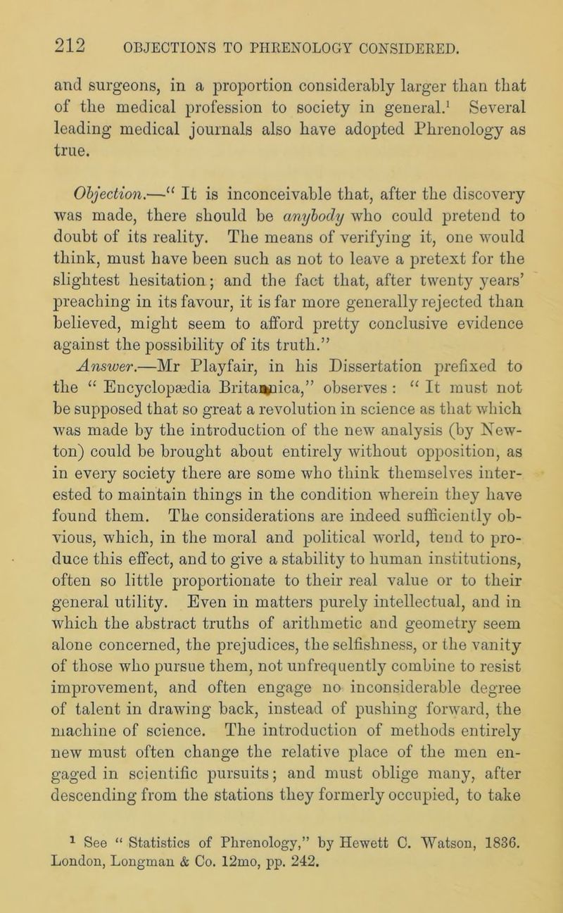 and surgeons, in a proportion considerably larger than that of the medical profession to society in general.1 Several leading medical journals also have adopted Phrenology as true. Objection.—“ It is inconceivable that, after the discovery was made, there should be anybody who could pretend to doubt of its reality. The means of verifying it, one would think, must have been such as not to leave a pretext for the slightest hesitation; and the fact that, after twenty years’ preaching in its favour, it is far more generally rejected than believed, might seem to afford pretty conclusive evidence against the possibility of its truth.” Answer.—Mr Playfair, in his Dissertation prefixed to the “ Encyclopaedia Britanuica,” observes : “ It must not be supposed that so great a revolution in science as that which Avas made by the introduction of the neAV analysis (by New- ton) could be brought about entirely without opposition, as in every society there are some who think themselves inter- ested to maintain things in the condition wherein they have found them. The considerations are indeed sufficiently ob- vious, which, in the moral and political world, tend to pro- duce this effect, and to give a stability to human institutions, often so little proportionate to their real value or to their general utility. Even in matters purely intellectual, and in Avhich the abstract truths of arithmetic and geometry seem alone concerned, the prejudices, the selfishness, or the vanity of those who pursue them, not unfrequently combine to resist improvement, and often engage no inconsiderable degree of talent in drawing back, instead of pushing forward, the machine of science. The introduction of methods entirely new must often change the relative place of the men en- gaged in scientific pursuits; and must oblige many, after descending from the stations they formerly occupied, to take 1 See “ Statistics of Phrenology,” by Hewett C. Watson, 1836. London, Longman & Co. 12mo, pp. 242.