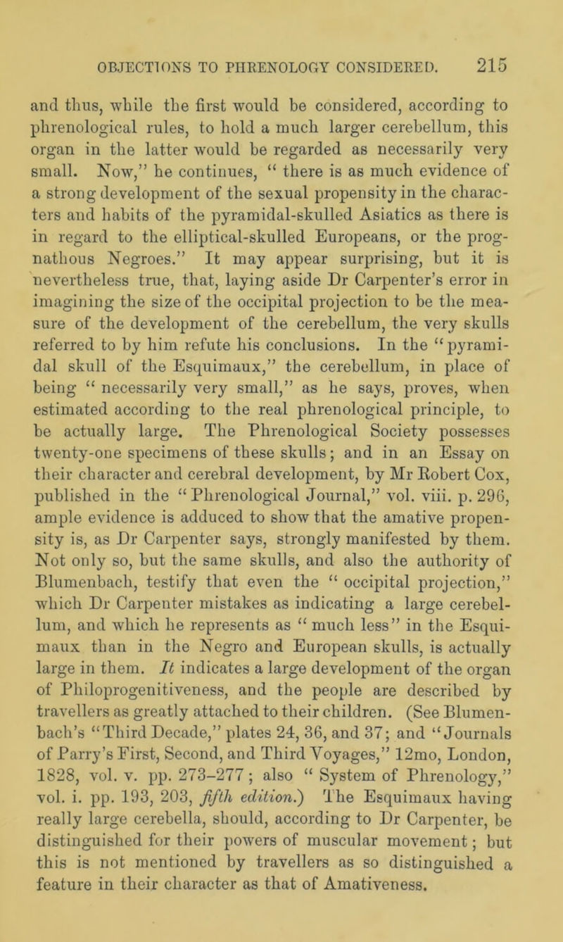 and thus, while the first would be considered, according to phrenological rules, to hold a much larger cerebellum, this organ in the latter would be regarded as necessarily very small. Now,” he continues, “ there is as much evidence of a strong development of the sexual propensity in the charac- ters and habits of the pyramidal-skulled Asiatics as there is in regard to the elliptical-skulled Europeans, or the prog- nathous Negroes.” It may appear surprising, but it is nevertheless true, that, laying aside Dr Carpenter’s error in imagining the size of the occipital projection to be the mea- sure of the development of the cerebellum, the very skulls referred to by him refute his conclusions. In the “pyrami- dal skull of the Esquimaux,” the cerebellum, in place of being “ necessarily very small,” as he says, proves, when estimated according to the real phrenological principle, to be actually large. The Phrenological Society possesses twenty-one specimens of these skulls; and in an Essay on their character and cerebral development, by Mr Kobert Cox, published in the “Phrenological Journal,” vol. viii. p.296, ample evidence is adduced to show that the amative propen- sity is, as Dr Carpenter says, strongly manifested by them. Not only so, but the same skulls, and also the authority of Blumenbacli, testify that even the “ occipital projection,” which Dr Carpenter mistakes as indicating a large cerebel- lum, and which he represents as “ much less” in the Esqui- maux than in the Negro and European skulls, is actually large in them. It indicates a large development of the organ of Philoprogenitiveness, and the people are described by travellers as greatly attached to their children. (See Blumen- bach’s “Third Decade,” plates 24, 36, and 37; and “Journals of Parry’s First, Second, and Third Voyages,” 12mo, London, 1828, vol. v. pp. 273-277; also “ System of Phrenology,” vol. i. pp. 193, 203, fifth edition.') The Esquimaux having really large cerebella, should, according to Dr Carpenter, be distinguished for their powers of muscular movement; but this is not mentioned by travellers as so distinguished a feature in their character as that of Amativeness.
