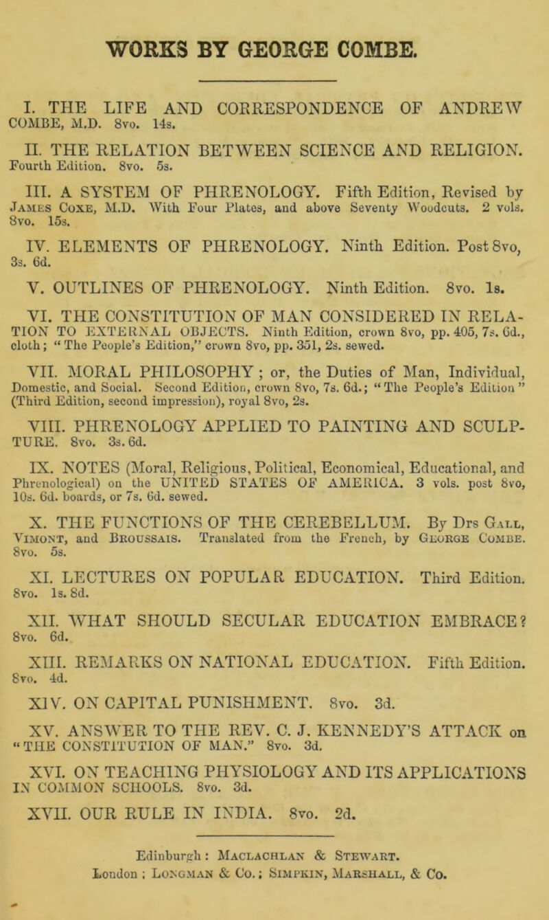 WORKS BY GEORGE COMBE. I. THE LIFE AND CORRESPONDENCE OF ANDREW COMBE, M.D. 8vo. 14s. II. THE RELATION BETWEEN SCIENCE AND RELIGION. Fourth Edition. 8vo. 5s. III. A SYSTEM OF PHRENOLOGY. Fifth Edition, Revised by James Coxe, M.D. With Four Platos, and above Seventy Woodcuts, 2 vols. Bvo. 15s. IV. ELEMENTS OF PHRENOLOGY. Ninth Edition. Post8vo, 3s. 6d. V. OUTLINES OF PHRENOLOGY. Ninth Edition. 8vo. Is. VI. THE CONSTITUTION OF MAN CONSIDERED IN RELA- TION TO EXTERNAL OBJECTS. Ninth Edition, crown 8vo, pp. 405, 7s. Gd., cloth; “ The People’s Edition,” crown 8vo, pp. 351, 2s. sewed. VII. MORAL PHILOSOPHY ; or, the Duties of Man, Individual, Domestic, and Social. Second Edition, crown 8vo, 7s. 6d.; “The People’s Edition” (Third Edition, second impression), royal 8vo, 2s. VIII. PHRENOLOGY APPLIED TO PAINTING AND SCULP- TURE. 8vo. 3s. 6d. IX. NOTES (Moral, Religious, Political, Economical, Educational, and Phrenological) on the UNITED STATES OF AMERICA. 3 vols. post Bvo, 10s. Gd. boards, or 7s. 6d. sewed. X. THE FUNCTIONS OF THE CEREBELLUM. By Drs Gall, Vimon'T, and Broussais. Translated from the French, by George Combe. 8vo. 5s. XI. LECTURES ON POPULAR EDUCATION. Third Edition. Svo. Is. 8d. XII. WHAT SHOULD SECULAR EDUCATION EMBRACE? 8vo. 6d. XIII. REMARKS ON NATIONAL EDUCATION. Fifth Edition. 8vo. 4d. XIV. ON CAPITAL PUNISHMENT. 8vo. 3d. XV. ANSWER TO THE REV. C. J. KENNEDY’S ATTACK on “THE CONSTITUTION OF MAN.” 8vo. 3d. XVI. ON TEACHING PHYSIOLOGY AND ITS APPLICATIONS IN COMMON SCHOOLS. Svo. 3d. XVII. OUR RULE IN INDIA. 8vo. 2d. Edinburgh: Maclachlan & Stewart. London ; Longman & Co.; Simpkin, Marshall, & Co.