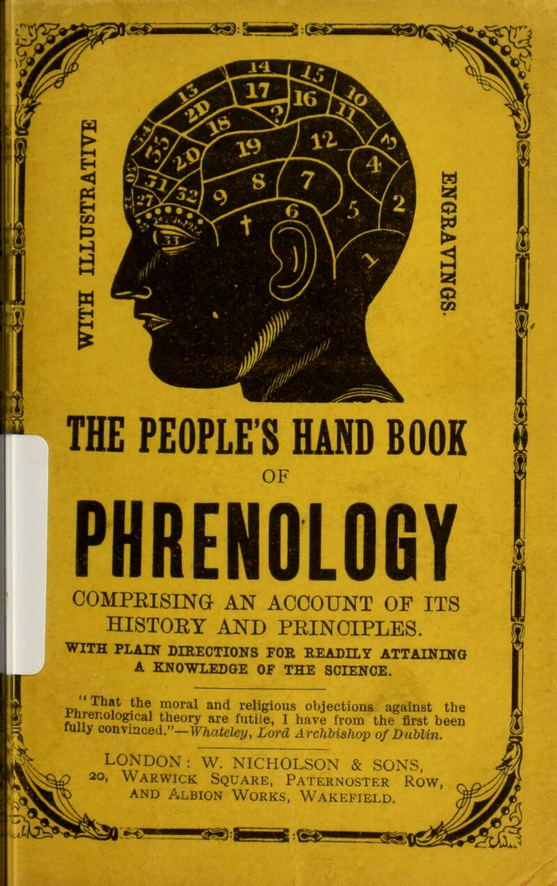 COMPRISING AN ACCOUNT OF ITS HISTORY AND PRINCIPLES. WITH PLAIN DIRECTIONS FOR READILY ATTAINING A KNOWLEDGE OF THE SCIENCE. pJlTh?t the, moral and religious objections against the Jrnrenological theory are futile, I have from the first been ully convinced.”—Whateley, Lord Archbishop of Dublin. LONDON : W. NICHOLSON & SONS, p 20> Warwick Square, Paternoster Row, ~ y and Albion Works, Wakefield. a}