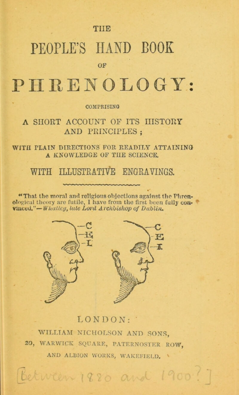 THE PEOPLE’S HAND BOOK OF PHRENOLOGY COMPRISING A SHORT ACCOUNT OF ITS HISTORY AND PRINCIPLES ; WITH TLA IN DIRECTIONS FOR READILY ATTAINING A KNOWLEDGE OF THE SCIENCE. WITH ILLUSTRATIVE ENGRAVINGS. That the moral and religions objections against the Phren- ological theory are futile, I have from the first been fully con- ' vuiccd.— Whatley, late Lard Archbishop of Dublin. LONDON: ' WILLIAM NICHOLSON AND SONS, 20, WARWICK SQUARE, PATERNOSTER ROW, AND ALBION WORKS, WAKEFIELD. ' • •