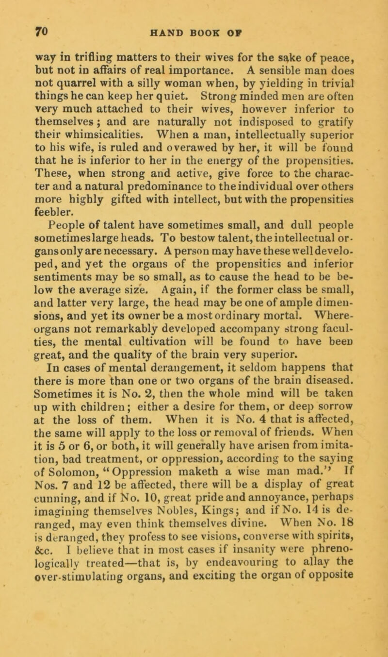 way in trifling matters to their wives for the sake of peace, but not in affairs of real importance. A sensible man does not quarrel with a silly woman when, by yielding in trivial things he can keep her quiet. Strong minded men are often very much attached to their wives, however inferior to themselves ; and are naturally not indisposed to gratify their whimsicalities. When a man, intellectually superior to his wife, is ruled and overawed by her, it will be found that he is inferior to her in the energy of the propensities. These, when strong and active, give force to the charac- ter and a natural predominance to the individual over others more highly gifted with intellect, but with the propensities feebler. People of talent have sometimes small, and dull people sometimeslarge heads. To bestow talent, the intellectual or- gans only are necessary. A person may have these well develo- ped, and yet the orgaus of the propensities and inferior sentiments may be so small, as to cause the head to be be- low the average size. Again, if the former class be small, and latter very large, the head may be one of ample dimeu- 9ions, and yet its owner be a most ordinary mortal. Where- organs not remarkably developed accompany strong facul- ties, the mental cultivation will be found to have been great, and the quality of the brain very superior. In cases of mental derangement, it seldom happens that there is more than one or two organs of the brain diseased. Sometimes it is No. 2, then the whole mind will be taken up with children; either a desire for them, or deep sorrow at the loss of them. When it is No. 4 that is affected, the same will apply to the loss or removal of friends. When it is 5 or 6, or both, it will generally have arisen from imita- tion, bad treatment, or oppression, according to the saying of Solomon, “ Oppression maketh a wise man mad.’’ If Nos. 7 and 12 be affected, there will be a display of great cunning, and if No. 10, great pride and annoyance, perhaps imagining themselves Nobles, Kings; and if No. 14 is de- ranged, inay even think themselves divine. When No. 18 is deranged, they profess to see visions, converse with spirits, &c. I believe that in most cases if insanity were phreno- logically treated—that is, by endeavouring to allay the over-stimulating organs, and exciting the organ of opposite