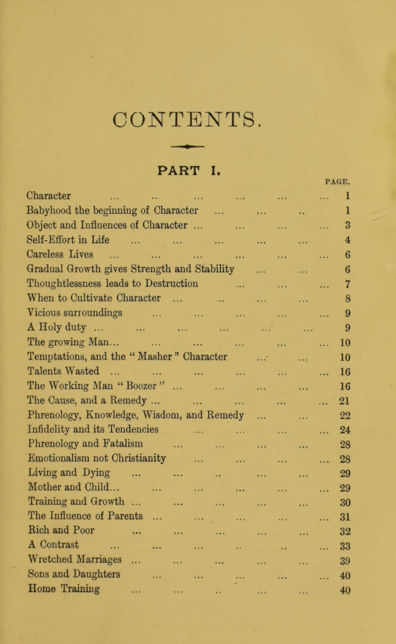 CONTENTS. PART I. PAGE. Character ... .. ... ... ... ... 1 Babyhood the beginning of Character ... ... ... 1 Object and Influences of Character ... ... ... ... 3 Self-Effort in Life ... ... ... ... ... 4 Careless Lives ... ... ... ... ... ... 6 Gradual Growth gives Strength and Stability ... ... 6 Thoughtlessness leads to Destruction ... ... ... 7 When to Cultivate Character ... ... ... ... 8 Vicious surroundings ... ... ... ... ... 9 A Holy duty ... ... ... ... ... ... 9 The growing Man... ... ... ... ... ... 10 Temptations, and the “ Masher ” Character ...- ... 10 Talents Wasted ... ... ... ... ... ... 16 The Working Man “ Boozer ” ... ... ... ... 16 The Cause, and a Remedy ... ... ... ... ... 21 Phrenology, Knowledge, Wisdom, and Remedy ... ... 22 Infidelity and its Tendencies ... ... ... ... 24 Phrenology and Fatalism ... ... ... ... 28 Emotionalism not Christianity ... ... ... ... 28 Living and Dying ... ... .. ... ... 29 Mother and Child... ... ... ... ... ... 29 Training and Growth ... ... ... ... ... 30 The Influence of Parents ... ... ... ... ... 31 Rich and Poor ... ... ... ... ... 32 A Contrast ... ... ... .. .. ... 33 Wretched Marriages ... ... ... ... ... 39 Sons and Daughters ... ... ... ... ... 40 Home Training ... ... .. ... ... 40