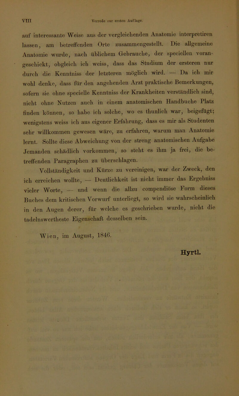 auf interessante Weise aus der vergleichenden Anatomie interpretiren lassen, am betreffenden Orte zusammengestellt. Die allgemeine Anatomie wurde, nach üblichem Gebrauche, der speciellen voran- geschickt, obgleich ich weiss, dass das Studium der ersteren nur durch die Kenntniss der letzteren möglich wird. Da ich mir wohl denke, dass für den angehenden Arzt praktische Bemerkungen, sofern sie ohne specielle Kenntniss der Krankheiten verständlich sind, nicht ohne Nutzen auch in einem anatomischen Handbuche Platz finden können, so habe ich solche, wo es thunlich war, beigefügt; wenigstens weiss ich aus eigener Erfahrung, dass es mir als Studenten sehr willkommen gewesen wäre, zu erfahren, warum man Anatomie lernt. Sollte diese Abweichung von der streng anatomischen Aufgabe Jemanden schädlich verkommen, so steht es ihm ja frei, die be- treffenden Paragraphen zu überschlagen. Vollständigkeit und Kürze zu vereinigen, war der Zweck, den ich erreichen wollte, — Deutlichkeit ist nicht immer das Ergebniss vieler Worte, — und wenn die allzu compendiöse Form dieses Buches dem kritischen Vorwurf unterliegt, so wird sie wahrscheinlich in den Augen derer, für welche es geschrieben wurde, nicht die tadelnswertheste Eigenschaft desselben sein. Wien, im August, 1846. Hyrtl.