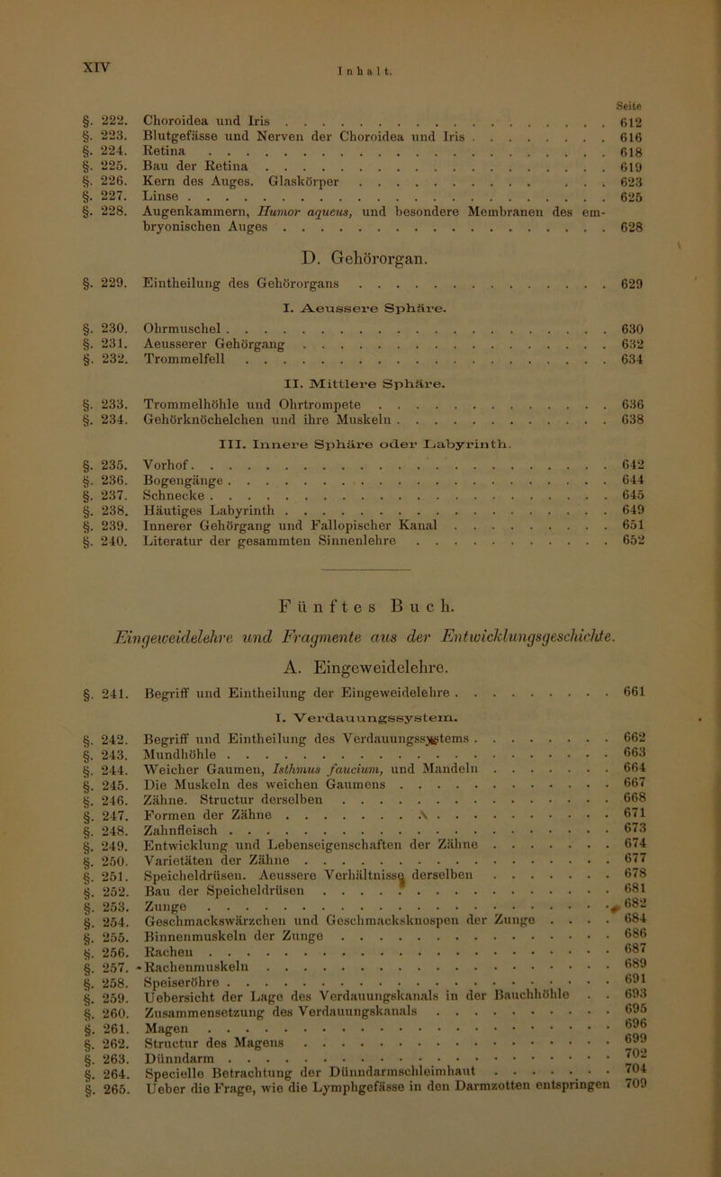 Seile §. 22‘2. Choroidea und Iris 612 §. 223. Blutgefässe und Nerven der Choroidea und Iris 616 §. 224. Retina 618 §. 225. Bau der Retina 619 §. 226. Kern des Auges. Glasltörper ... 623 §. 227. Linse 625 §. 228. Augenkammern, Humor aqucus, und besondere Membranen des em- bryonischen Auges 628 D. Gehörorgan. §. 229. Eintheilung des Gehörorgans 629 I. Aeussere Sphäi'e. §. 230. Ohrmuschel 630 §. 231. Aeusserer Gehörgang 632 §. 232. Trommelfell 634 II. IVtittler’e Sphäre. §. 233. Trommelhöhle und Ohrtrompete 636 §. 234. Gehörknöchelchen und ihre Muskeln 638 III. Innere Sphäi'e oclex’ Ijabyrinth. §. 235. Vorhof 642 §. 236. Bogengänge 644 §. 237. Schnecke 645 §. 238. Häutiges Labyrinth 649 §. 239. Innerer Gehörgang und Fallopischer Kanal 651 §. 240. Literatur der gesammten Sinnenlehre 652 Fünftes Buch. Einqeweidelehre und Fragmente aus der Entwicklungsgeschichte. §. 241. §. 242. §. 243. §. 244. §. 245. §. 246. §. 247. §. 248. 6. 249. §. 250. §. 251. §. 252. §. 253. §. 254. §. 255. t?. 256. §. 257. §. 258. §. 259. §. 260. §. 261. §. 262. §. 263. §. 264. §. 265. A. Eingeweiclelehre. Begriff und Eintheilung der Eingeweidelehre 661 I. Verdauungssystein. Begriff und Eintheilung des Verdauungs.sjtgtems Mundhöhle Weicher Gaumen, Isthmus faucium, und Mandeln Die Muskeln des weichen Gaumens Zähne. Structur derselben Formen der Zähne .\ Zahnfleisch Entwicklung und Lebenseigenschaften der Zähne Varietäten der Zähne Speicheldrüsen. Aeussere Verhältnisse derselben Bau der Speicheldrüsen Zunge Geschmackswärzchen und Geschmacksknospen der Zunge .... Binnenmuskeln der Zunge Rachen - Rachenmuskeln Speiseröhre Uebersicht der Lage des Verdauungskanals in der Bauchhöhle . . Zusammensetzung des Verdauungskanals Magen Structur des Magens Dünndarm Specielle Betrachtung der Dünndarmschleimhaut • lieber die Frage, wie die Lymphgefässe in den Darmzotten entspringen 662 663 664 667 668 671 673 674 677 678 681 682 684 686 687 689 691 693 695 696 699 702 704 709