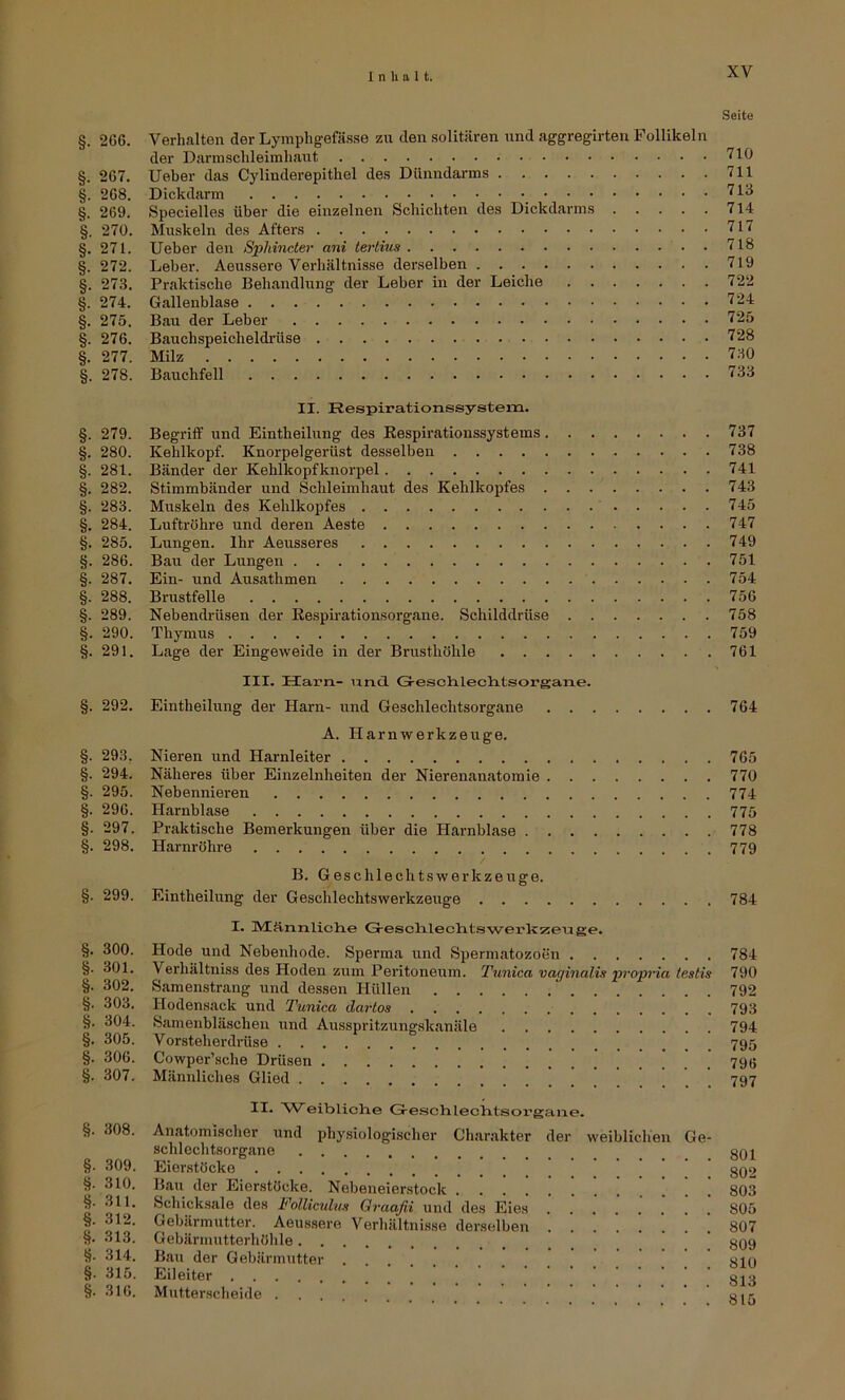 Seite §. 266. Verhalten der Lymphgefässe zu den solitären und aggregirten Follikeln der Darmsclileimliaut <10 §. 267. lieber das Cylinderepitliel des Dünndarms 711 §. 268. Dickdarm '^13 §. 269. Specielles über die einzelnen Schichten des Dickdarms 714 §. 270. Muskeln des Afters 717 §. 271. Ueber den Spliincter ani tertius 718 §. 272. Leber. Aeussere Verhältnisse derselben 719 §. 273. Praktische Behandlung der Leber in der Leiche 722 §. 274. Gallenblase 724 §. 275. Bau der Leber 725 §. 276. Bauchspeicheldi-üse 728 §. 277. Milz 7.30 §. 278. Bauchfell 733 II. Respirationssystem. §. 279. Begriff und Eintheilung des Respirationssystems 737 §. 280. Kehlkopf. Knorpelgerüst desselben 738 §. 281. Bänder der Kehlkopfknorpel 741 §. 282. Stimmbänder und Schleimhaut des Kehlkopfes 743 §. 283. Muskeln des Kehlkopfes 745 §. 284. Luftröhre und deren Aeste 747 §. 285. Lungen. Ihr Aeusseres 749 §. 286. Bau der Lungen 751 §. 287. Ein- und Ausathmen 754 §. 288. Brustfelle 756 §. 289. Nebendrüsen der Eespirationsorgane. Schilddrüse 758 §. 290. Thymus 759 §. 291. Lage der Eingeweide in der Brusthöhle 761 §. 292. §. 293. §. 294. §. 295. §. 296. §. 297. §. 298. §. 299. §. 300. §. 301. §. 302. §. 303. §. 304. §. 305. §. 306. §. 307. §. 308. §. 309. §. 310. §• 311. §. 312. §. 313. 8- 314. §. 315. §. 316. III. Ham- iincl Greschleclitsorgane. Eintheilung der Harn- und Geschlechtsorgane 764 A. Harnwerkzeuge. Nieren und Harnleiter 765 Näheres über Einzelnheiten der Nierenanatomie 770 Nebennieren 774 Harnblase 775 Praktische Bemerkungen über die Harnblase 778 Harnröhre 779 B. Geschlechtswerkzeuge. Eintheilung der Geschlechtswerkzeuge 784 I. lVIän.iilich.e Gresclilechtawerkzeuge. Hode und Nebenhode. Sperma und Spermatozoen 784 Verhältniss des Hoden zitm Peritoneum. Tunica vaginalis •propria testis 790 Samenstrang und dessen Hüllen 792 Hodensack und Tunica darlos 793 Samenbläscheu und Ausspritzungskanäle 794 Vorsteherdihse 795 Cowper’sche Drüsen 790 Männliches Glied 797 II. Weibliche GJ-eschlechtsorgane. Anatomischer und physiologischer Ch.arakter der weiblichen Ge- schlechtsorgane gQJ Eierstöcke ’ gQ2 Bau der Eierstöcke. Nebeneierstock ...!!!'.!.!!! 803 Schicksale des Follicnlus Oraafii und des Eies 805 Gebärmutter. Aeus.sere Verhältnisse derselben 807 Gebärmutterhöhle ’ ’ gQ9 Bau der Gebärmutter glO Eileiter gjg Mutterscheide .... sir.
