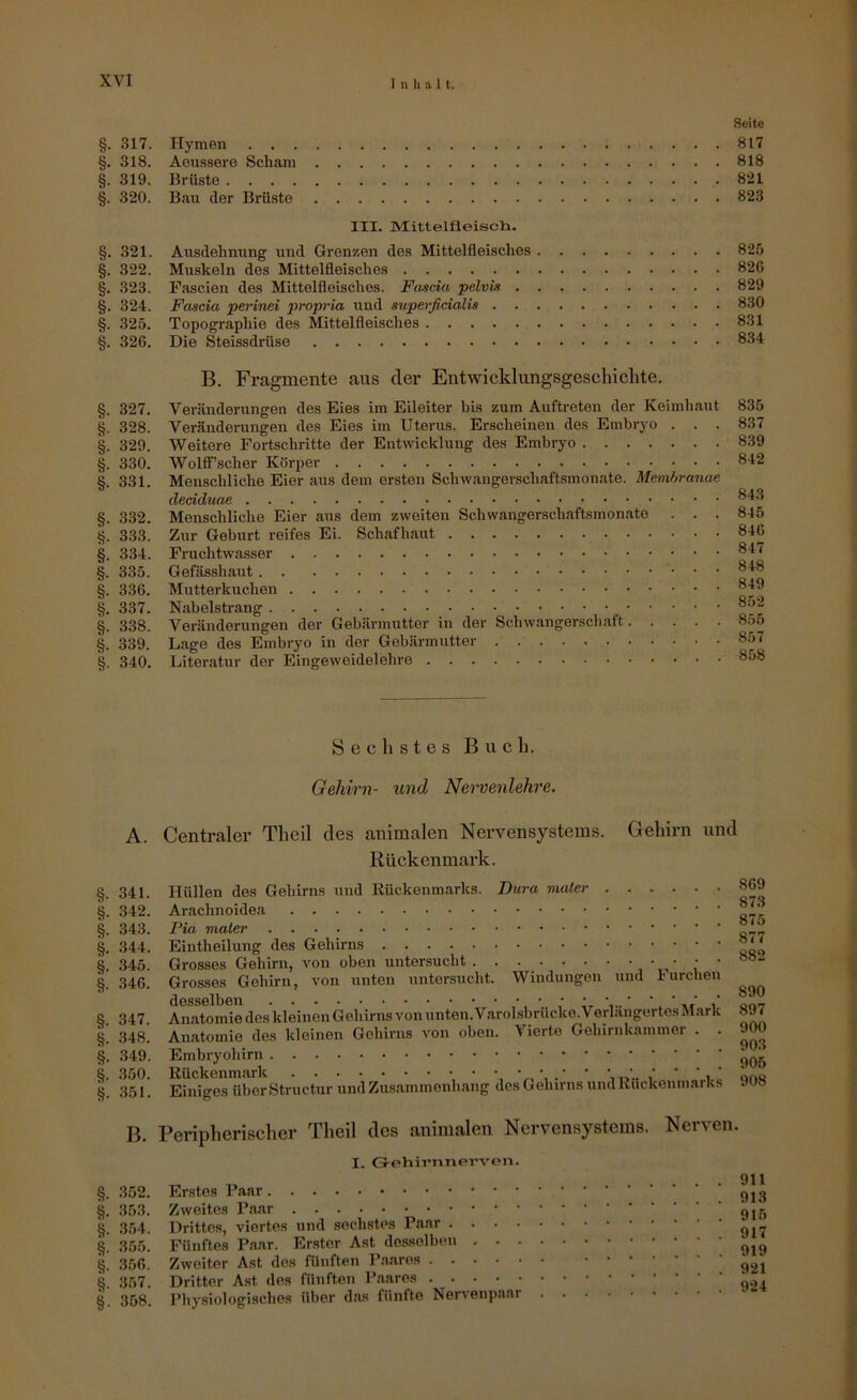 §. 317. §. 318. §. 319. §. 320. §. 321. §. 322. §. 323. §. 324. §. 325. §. 326. §. 327. §. 328. §. 329. §. 330. §. 331. §. .332. §. 3.33. §. 334. §. 335. §. 3.36. §. 337. §. 338. §. 339. §. 340. .Seite Hymen 817 Aeu.ssere Scham 818 Brüste 821 Bau der Brüste 823 III. IMittelfleisch. Ausdehnung und Grenzen des Mittelfleisches 825 Muskeln des Mittelfleisches 826 Pascien des Mittelfleisclies. Fascia pelvis 829 Fascia perinei propria und supei-ßcialis 830 Topographie des Mittelfleisches 831 Die Steissdrüse 8.34 B. Fragmente aus der Entwicklungsgeschichte. Veränderungen des Eies im Eileiter bis zum Auftreten der Keimh.aut Veränderungen des Eies im Uterus. Erscheinen des Embryo . . . Weitere Fortschritte der Entwicklung des Embryo WolfFscher Körper Menschliche Eier aus dem ersten Schwangerschaftsmonate. Memhranae dedduae Menschliche Eier aus dem zweiten Schwangerschaftsmonate . . . Zur Geburt reifes Ei. Schafhaut Fruchtwasser Gefässhaut Mutterkuchen Nabelstrang Veränderungen der Gebärmutter in der Schwangerschaft Lage des Embryo in der Gebärmutter Literatur der Eingeweidelehre 835 8.37 8.39 842 843 845 846 847 848 849 852 855 857 858 Sechstes Buch. Gehirn- und Nei'venlehre. §. 341. §. .342. §. 343. §. .344. §. .345. i 346. §. 347. i 348. §. 349. i .350. §. .351. Centraler Theil des animalen Nervensystems. Gehirn und Rückenmark. Hüllen des Gehirns und Rückenmarks. Dura maler 869 Q Y Q Arachnoidea Pia maler „iÜ Eintheilung des Gehirns Grosses Gehirn, von oben untersucht ‘ Grosses Gehirn, von unten untersucht. Windungen und 1-urchen Anatomie des kleinen Gehirns vonunten. V.arol.sbrücke. VerlängertesM.ark 8^ An.atomie des kleinen Gehirns von oben. Vierte Gehirnkammer . . 9TO Embryohirn i 905 Einiges überStructur undZu.sammenluing des Gehirns umlRückeuiu.arks 908 B. Peripherischer Theil des animalen Nervensystems. Nerven. §. 352. §. 35.3. §. 354. §. .355. §. 356. §. .357. §. 358. I. Gi-ehirnnerven Erstes Zweites Drittes, viertes und sechstes Paar . . . . Fünftes P.a-ar. Er.ster Ast desselben . . . Zweiter Ast des fünften Pa.aros Dritter Ast des fünften Paares Physiologisches über d.as fünfte Nervenpaar 911 913 915 917 919 921 924