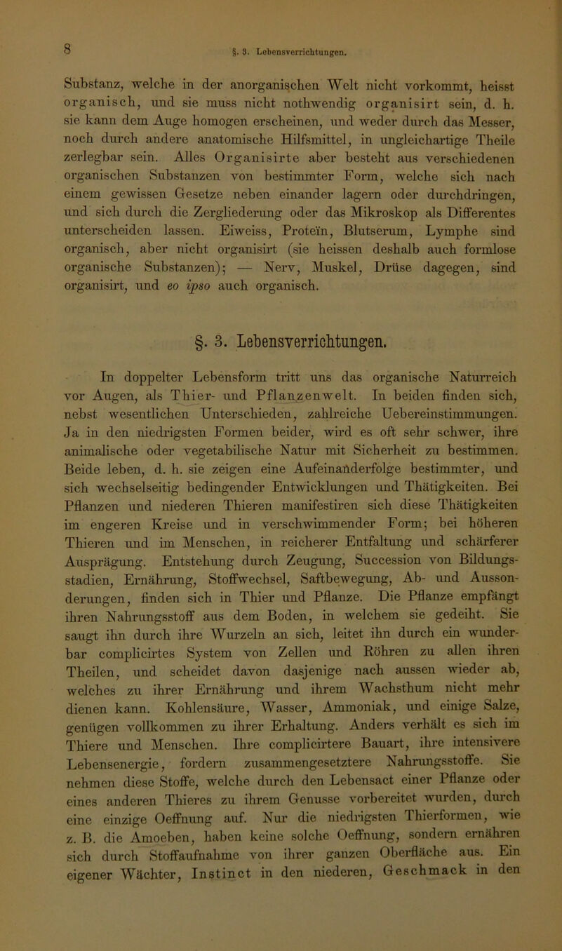 Substanz, welche in der anorganischen Welt nicht vorkommt, heisst organisch, und sie muss nicht nothwendig organisirt sein, d. h. sie kann dem Auge homogen erscheinen, und weder durch das Messer, noch durch andere anatomische Hilfsmittel, in ungleichartige Theile zerlegbar sein. Alles Organisirte aber besteht aus verschiedenen organischen Substanzen von bestimmter Form, welche sich nach einem gewissen Gesetze neben einander lagern oder dm’chdringen, und sich durch die Zergliederung oder das Mikroskop als Differentes unterscheiden lassen. Eiweiss, Protein, Blutserum, Lymphe sind organisch, aber nicht organisirt (sie heissen deshalb auch formlose organische Substanzen); — Nerv, Muskel, Drüse dagegen, sind organisirt, und eo ipso auch organisch. §. 3. LebensYerricMungen. In doppelter Lebensform tritt uns das organische Naturreich vor Augen, als Thier- und Pflanzenwelt. In beiden finden sich, nebst wesentlichen Unterschieden, zaldreiche Uebereinstimmungen. Ja in den niedrigsten Formen beider, wird es oft sehr schwer, ihre animalische oder vegetabilische Natur mit Sichei'heit zu bestimmen. Beide leben, d. h. sie zeigen eine Aufeinanderfolge bestimmter, und sich wechselseitig bedingender Entwicklungen und Thätigkeiten. Bei Pflanzen und niederen Thieren manifestiren sich diese Thätigkeiten im engeren Kreise imd in verschwimmender Form; bei höheren Thieren tmd im Menschen, in reicherer Entfaltung und schärferer Ausprägung. Entstehung durch Zeugung, Succession von Bildungs- stadien, Ernährung, Stoffwechsel, Saftbewegung, Ab- und Ausson- derungen, finden sich in Thier und Pflanze. Die Pflanze empfängt ihren Nahrungsstoff aus dem Boden, in welchem sie gedeiht. Sie saugt ihn durch ihre Wurzeln an sich, leitet ihn durch ein wunder- bar complicirtes System von Zellen und Köhren zu allen ihren Theilen, und scheidet davon dasjenige nach aussen wieder ab, welches zu ihrer Ernährung und ihrem Wachsthum nicht mehr dienen kann. Kohlensäure, Wasser, Ammoniak, imd einige Salze, genügen vollkommen zu ihrer Erhaltung. Anders verhält es sich im Thiere und Menschen. Ihre complicirtere Bauart, ihre intensivere Lebensenergie, fordern zusammengesetztere Nahrungsstoffe. Sie nehmen diese Stoffe, welche durch den Lebensact einer Pflanze oder eines anderen Thieres zu ihrem Genüsse vorbereitet wurden, durch eine einzige Oeffnung auf. Nur die niedrigsten Thierformen, wie z. B. die Amoeben, haben keine solche Oeffnung, sondern ernähren sich durch Stoffaufnahme von ihrer ganzen Oberfläche aus. Ein eigener Wächter, Instinct in den niederen, Geschmack in den