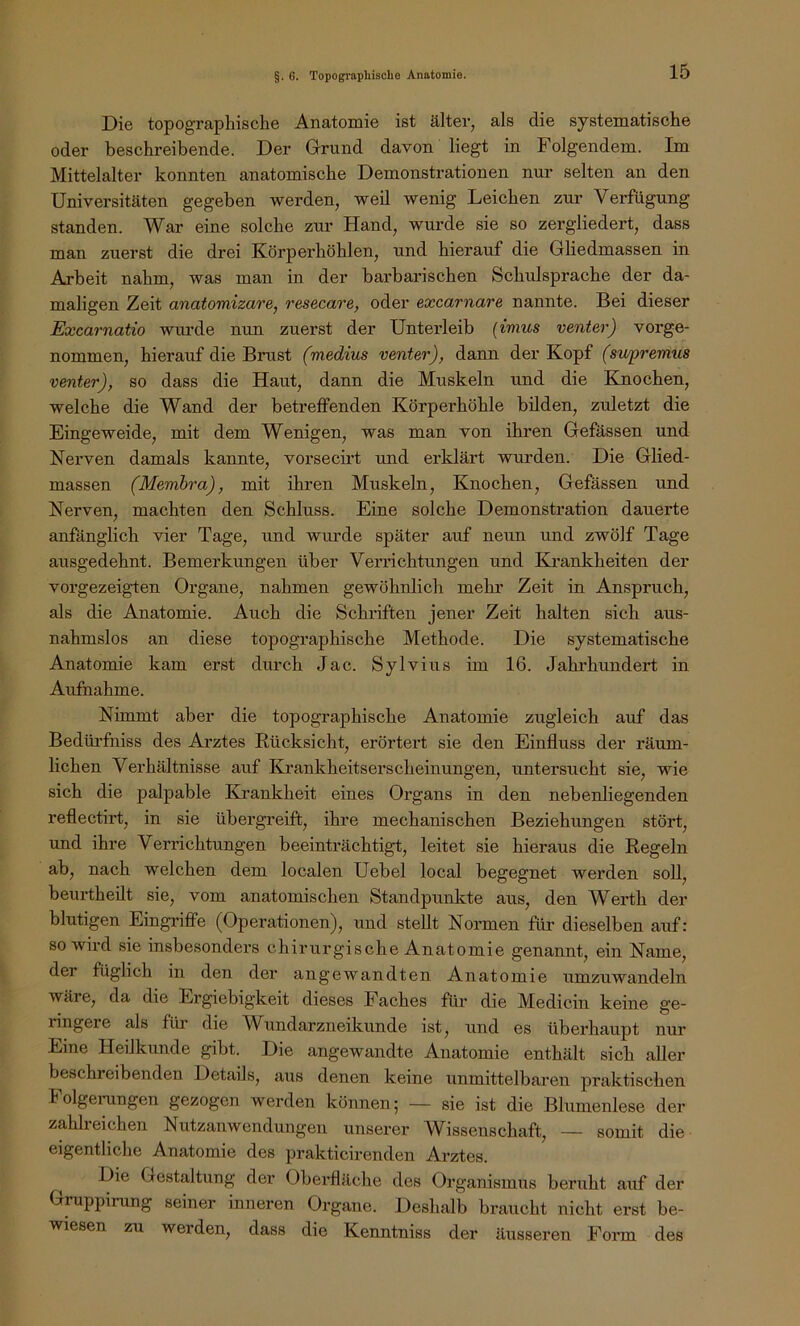 Die topographische Anatomie ist älter, als die systematische oder beschreibende. Der Grund davon liegt in Folgendem. Im Mittelalter konnten anatomische Demonstrationen nur selten an den Universitäten gegeben werden, weil wenig Leichen zur Verfügung standen. War eine solche zur Hand, wurde sie so zergliedert, dass man zuerst die drei Körperhöhlen, und hierauf die Gliedmassen in Arbeit nahm, was man in der barbarischen Schulsprache der da- maligen Zeit anatomizare, resecare, oder excarnare nannte. Bei dieser Excarnatio wurde nun zuerst der Unterleib (imus venter) vorge- nommen, hierauf die Brust (medius venter), dann der Kopf (supremus venter), so dass die Haut, dann die Muskeln und die Kmochen, welche die Wand der betreffenden Körperhöhle büden, zuletzt die Eingeweide, mit dem Wenigen, was man von ihren Gefässen und Nerven damals kannte, vorsecirt und erklärt wurden. Die Glied- massen (Memhra), mit ihren Muskeln, Knochen, Gefässen und Nerven, machten den Schluss. Eine solche Demonstration dauerte anfänglich vier Tage, und wurde später auf neun und zwölf Tage ausgedehnt. Bemerkungen über Verrichtungen und Ejrankheiten der vorgezeig-ten Organe, nahmen gewöhnlich mehr Zeit in Anspruch, als die Anatomie. Auch die Schriften jener Zeit halten sich aus- nahmslos an diese topographische Methode. Die systematische Anatomie kam erst durch Jac. Sylvius im 16. Jahrhundert in Aufnahme. Nimmt aber die topographische Anatomie zugleich auf das Bedürfniss des Arztes Rücksicht, erörtert sie den Einfluss der räum- lichen Verhältnisse auf Eirankheitserscheinungen, untersucht sie, wie sich die palpable Krankheit eines Organs in den nebenliegenden reflectirt, in sie übergreift, ihre mechanischen Beziehungen stört, und ihre Verrichtungen beeinträchtigt, leitet sie hieraus die Regeln ab, nach welchen dem localen Uebel local begegnet werden soll, beurtheilt sie, vom anatomischen Standpunkte aus, den Werth der blutigen Eingriffe (Operationen), und stellt Normen für dieselben auf: so wird sie insbesonders chirurgische Anatomie genannt, ein Name, der füglich in den der angewandten Anatomie umzuwandeln wäre, da die Ergiebigkeit dieses Faches für die Medicin keine ge- ringere als füi' die Wundarzneikunde ist, und es überhaupt nur Eine Heilkunde gibt. Die angewandte Anatomie enthält sich aller beschreibenden Details, aus denen keine unmittelbaren praktischen Folgeiningen gezogen werden können 5 — sie ist die Blumenlese der zahlreichen Nutzanwendungen unserer Wissenschaft, — somit die eigentliche Anatomie des prakticirenden Arztes. Die Gestaltung der Oberfläche des Organismus beruht auf der Gruppirung seiner inneren Organe. Deshalb braucht nicht erst be- wiesen zu werden, dass die Kenntniss der äusseren Form des