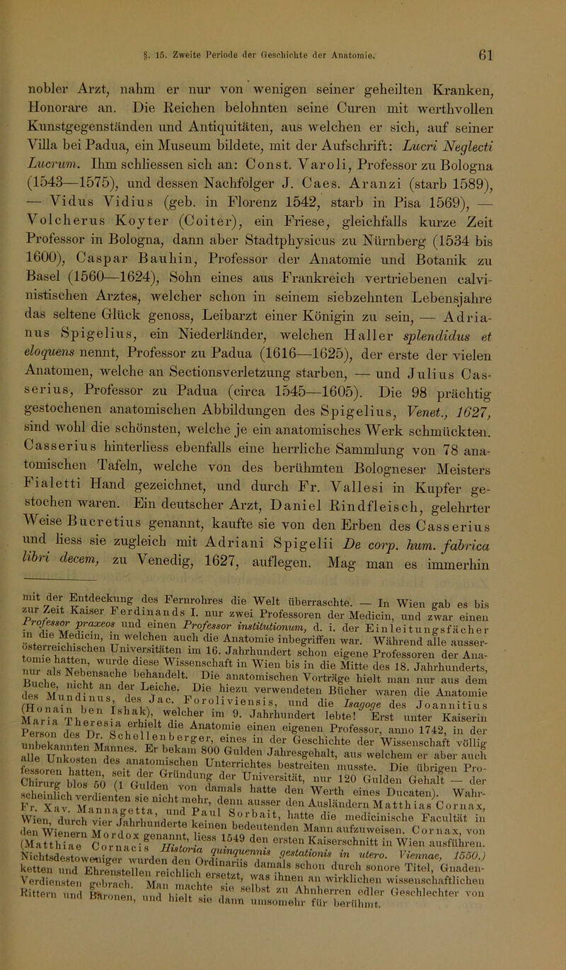 nobler Arzt, nahm er nur von wenigen seiner geheilten Kranken, Honorare an. Die Reichen belohnten seine Curen mit werthvollen Knnstgegenständen und Antiquitäten, aus welchen er sich, auf seiner ViUa bei Padua, ein Museum bildete, mit der Aufschrift: Lucri Neglecti Lucrum. Ihm schliessen sich an: Const. Varoli, Professor zu Bologna (1543—1575), und dessen Nachfolger J. Caes. Aranzi (starb 1589), — Vidus Vidius (geb. in Florenz 1542, starb in Pisa 1569), — Volcherus Koyter (Coiter), ein Priese, gleichfalls kiu-ze Zeit Professor in Bologna, dann aber Stadtphysicus zu Nürnberg (1534 bis 1600), Caspar Bauhin, Professor der Anatomie und Botanik zu Basel (1560—1624), Sohn eines aus Frankreich vertriebenen calvi- nistischen Arztes, welcher schon in seinem siebzehnten Lebensjahre das seltene Grlück genoss, Leibarzt einer Königin zu sein, — Adria- nus Spigelius, ein Niederländer, welchen Haller splendidus et eloquens nennt, Professor zu Padua (1616—1625), der erste der vielen Anatomen, welche an Sectionsverletzung starben, — und Julius Cas- serius, Professor zu Padua (ch’ca 1545—1605). Die 98 prächtig- gestochenen anatomischen Abbildungen des Spigelius, Venet, 1627, sind wohl die schönsten, welche je ein anatomisches Werk schmückten. Casserius hinterliess ebenfalls eine herrliche Sammlung von 78 ana- tomischen Tafeln, welche von des berühmten Bologneser Meisters Fialetti Hand gezeichnet, und diu-ch Pr. Vallesi in Kupfer ge- stochen waren. Ein deutscher Arzt, Daniel Rindfleisch, gelehrter Weise Buer et ins genannt, kaufte sie von den Erben des Casserius und liess sie zugleich mit Adriani Spigelii De corp. hum. fabrica hbri decem, zu Venedig, 1627, auflegen. Mag man es immerhin des Fernrohres die Welt überraschte. - In Wien gab es bis /Air Zeit Kaiser Ferdinands I. nur zwei Professoren der Medicin, und zwar einen Fro/essor ^axeos und einen Professor instüutionum, d. i. der Einleitungsfächer östenei^wt!^’ TT Anatomie inbegriffen war. Während alle ausser- ton^irhStp? Umversitaten im 16. Jahrhundert schon eigene Professoren der Ana- nuTals ATph’ ® in Wien bis in die Mitte des 18. Jahrhunderts, Buche ^°^dräge hielt man nur aus dem der Mun^nu s Z T T. ® verwendeten Bücher waren die Anatomie (Hofa n l e Tsü/m die Isagoge des Joannitius Mar; Theresia J'-^h^duindert lebte! Erst unter Kaiserin Person des Dr Anatonne einen eigenen Professor, anno 1742, in der ®«^heilenBerger, eines in der Geschichte der Wissenschaft völlie- alle uSsten Jahresgehalt, aus welchem er aber auch SorerhftSu Yeit I Un errichte« bestreiten niiis.ste. Die übrigen Pro- ChiriirK bi?s 60 G VuTdpY'‘'^“f Universität, nur 120 Gulden Gehalt - der s,.!.!- n V Uulden von damals hatte den Werth eines Diicatenl Wnbr- Fr. Xa? MaYlaYe YaYm^^ fY den Ausländern Matthias Cornax, Wien diirch'vier'Ahrbundert« Ir Sorbait, hatte die mediciuische Facultät in L J'^'n^nnnderte keinen bedeutenden Mann .aufziiweisen Cornax von (MatthTaY Kaiserschnitt in Wien ausftihren. Nichtsdes^owmreYwiidef^^^^^ in )/*>««««, JööOJ ketten und Ehreiustellen reichlich ersY/Y ® sonore Titel, Gnaden- Verdiensteii cebrach Man mn i+ ‘^^nen an wirklichen wi.ssenschaftlichen -