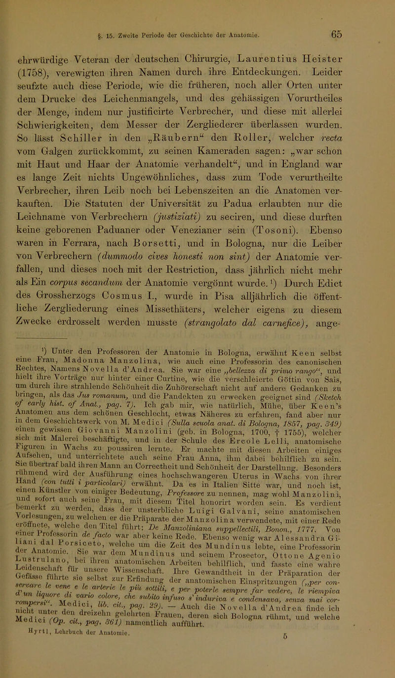 ehrwürdige Veteran der deutschen Chirui’gie, Laurentius Heister (1758), verewigten ihren Namen durch ihre Entdeckungen. Leider seufzte auch diese Periode, wie die früheren, noch aller Orten imter dem Drucke des Leichenmangels, und des gehässigen Vormdheiles der Menge, indem nui’ justificirte Verbrecher, und diese mit allerlei Schwierigkeiten, dem Messer der Zergliederer überlassen wurden. So lässt Schiller in den „Räubern“ den Roller, welcher recta vom Galgen zm’ückkommt, zu seinen Kameraden sagen: „war schon mit Haut und Haar der Anatomie verhandelt“, und in England war es lange Zeit nichts Ungewöhnliches, dass zum Tode verurtheilte Verbrecher, ihren Leib noch bei Lebenszeiten an die Anatomen ver- kauften. Die Statuten der Universität zu Padua erlaubten nur die Leichname von Verbrechern (justiziati) zu seciren, und diese durften keine geborenen Paduaner oder Venezianer sein (Tosoni). Ebenso waren in Ferrara, nach Borsetti, und in Bologna, nui' die Leiber von Verbrechern (dummodo cives honesti non sint) der Anatomie ver- fallen, imd dieses noch mit der Resti’iction, dass jährlich nicht mehr als Ein corpus seeandum der Anatomie vei'gönnt wnrde. Dm'ch Edict des Grossherzogs Cosmus I., wm-de in Pisa alljährlich die öffent- liche Zergliederung eines Missethäters, welcher eigens zu diesem Zwecke erdrosselt werden musste (strangolato dal carnefice), ange- ') Unter den Professoren der Anatomie in Bologna, erwähnt Keen selbst eine Frau, Madonna Manzolina, wie auch eine Professorin des canonischen Rechtes, Namens Nove 11a d’Andrea. Sie war Qxn& „bellezza di primo rango“^ und hielt ihre Vorträge nur hinter einer Curtine, wie die verschleierte Göttin von Sais, um durch ihre strahlende Schöulieit die Zuhörerschaft nicht auf andere Gedanken zu bringen, als das Jus romanum, und die Pandekten zu erwecken geeignet sind (Sketch of early hist, of Änat., pag. 7). Ich gab mü-, wie natürlich, Mühe, über Keen’s Anatomen aus dem schönen Geschlecht, etwas Näheres zu erfahren, fand aber nur in dem Geschichtswerk von M. Medici (Sulla scuola anat. di Bologna, 1857, pag. 349) einen gewissen Giovanni Manzoliui (geb. in Bologna, 1700, f 1755), welcher sich mit Malerei beschäftigte, und in der Schule des Ercole Lelli, anatomische iguren in Wachs zu poussiren lernte. Er machte mit diesen Arbeiten einiges Autsehen, und unterrichtete auch seine Frau Anna, ihm dabei behilflich zu sein, bie ubertraf bald ihren Mann an Correctheit und Schönheit der Dai-stellung. Besonders rühmend wird der Ausführung eines hochschwangeren Uterus in Wachs von ihrer Aland fco« tutti i particolari) erwähnt. Da es in Italien Sitte war, und noch ist, einen Künstler von einiger Bedeutung, Professore zu nennen, mag wohl Manzoliui, und sofort auch seine Frau, mit diesem Titel honorüt worden sein. Es verdient emei zu werden, dass der unsterbliche Luigi Galvani, seine anatomischen Vorlesungen, zu welchen er die Präpai-ate der Manzolina verwendete, mit einer Rede P ^5“?. V' d«“ Titel führt: De Manzoliniana suppellectili, Boncm., 1777. Von iner 1 rofessonn de/acto war aber keine Rede. Ebenso wenig war Al essaiidra Gi- dor Änni '''eiche um die Zeit des Mundinus lebte, eine Professorin T 1 ‘lern Mundinus und seinem Prosector, Ottone Agenio I ‘ Jil'^tciiöschen Arbeiten behilflich, und fasste eine wahre GeR^ f iW Wissenschaft. Ihre Gewandtheit in der Präparation der fanatomischen Einspritzungen („per co«- rr r ® sempre far vedele, le riempiva ro^ncrT' subito infuso s'induriva e candensava, senza «laZcor- Sft uni^r^ln r'b'f '^1® Novella d’Andrea finde ich Medici fOn 7 ® “1®® ■Miauen, deren sich Bologna rühmt, und welche Meüici fOjj. cit., pag. 861) namentlich aufführt. Hyrtl, Lehrbuch der Anatomie. r