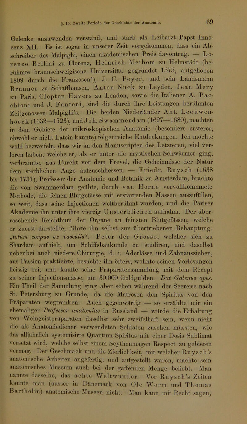 Gelenke anzuwenden verstand, und starb als Leibarzt Papst Inno- cenz Xn. Es ist sogar in unserer Zeit vorgekommen, dass ein Ab- schreiber des Malpighi, einen akademischen Preis davontnig. — Lo- renzo Bellini zu Florenz, Heinrich Meibom zu Helmstädt (be- rühmte braunschweigische Universität, gegründet 1575, aufgehoben 1809 dimch die Franzosen!), J. C. Peyer, und sein Landsmann Brunner zu Schaffliausen, Anton Nuck zu Leyden, Jean Mery zu Paris, Clopton Hävers zu London, sowie die Italiener A. Pac- chioni und J. Fantoni, sind die durch ihre Leistungen berühmten Zeitgenossen Malpighi’s. Die beiden Niederländer Ant. Leeuwen- hoeck (1632—1723), und Job. Swammerdam (1627—1680), machten in dem Gebiete der mikroskopischen Anatomie (besonders ersterer, obwohl er nicht Latein kannte) folgenreiche Entdeckungen. Ich möchte wohl bezweifeln, dass wir an den Manuscripten des Letzteren, viel ver- loren haben, welche er, als er unter die mystischen Schwärmer ging, verbrannte, aus Furcht vor dem Frevel, die Geheimnisse der Natui- dem sterblichen Auge aufzuschliessen. — Friedr. Buy sch (1638 bis 1731), Professor der Anatomie und Botanik zu Amsterdam, brachte die von Swammerdam geübte, diu-ch van Home veiwoUkommnete Methode, die feinen Blutgefässe mit erstarrenden Massen auszufüllen, so weit, dass seine Injectionen weltberühmt wurden, und die Pariser Akademie ihn unter ihre vierzig Unsterblichen aufnahm. Der über- raschende Reichthum der Organe an feinsten Blutgefässen, welche er zuerst darstellte, führte ihn selbst zur übertriebenen Behauptimg: „totum Corpus ex vasculis“. Peter der Grosse, welcher sich zu Shardam aufhielt, xim SchiflFsbaukunde zu studiren, und daselbst nebenbei auch niedere Chirurgie, d. i. Aderlässe und Zahnausziehen, aus Passion prakticirte, besuchte ihn öfters, wohnte seinen Vorlesungen fleissig bei, und kaufte seine Präparatensammlung mit dem Recept zu seiner Injectionsmasse, um 30.000 Goldgulden. Dat Galenus opes. Ein Theil der Sammlung ging aber schon während der Seereise nach St. Petersburg zu Grunde, da die Matrosen den Spiritus von den Präparaten wegtranken. Auch gegenwärtig — so erzählte mir ein ehemaliger Professor anatomiae in Russland — würde die Erhaltung von Weingeistpräparaten daselbst sehr zweifelhaft sein, wenn nicht die als Anatomiediener verwendeten Soldaten Zusehen müssten, wie das alljährlich systemisirte Quantum Spiritus mit einer Dosis Sublimat versetzt wird, welche selbst einem Scythenmagen Respeet zu gebieten vermag. Der Geschmack und die Zierlichkeit, mit welcher Ruysch’s anatomische Arbeiten angefertigt und aufgestellt waren, machte sein anatomisches JMuseum auch bei der gaffenden Menge beliebt. Man nannte dasselbe, das achte Weltwunder. Vor Ruysch’s Zeiten kannte man (ausser in Dänemark von Oie Worm und Thom.as Bartholin) anatomische Museen nicht. Man kann mit Recht sagen.