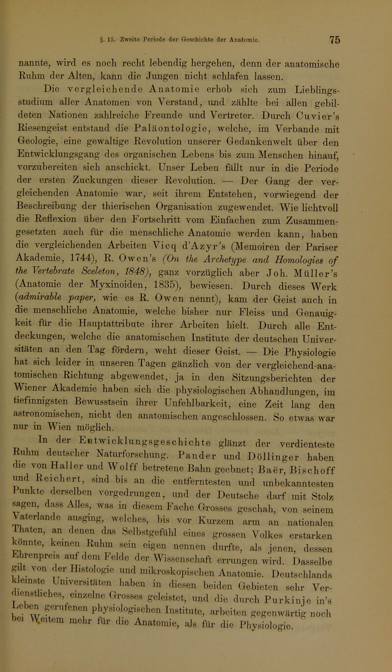 nannte, wird es noch recht lebendig hergehen, denn der anatomische Ruhm der Alten, kann die Jungen nicht schlafen lassen. Die vergleichende Anatomie erhob sich zum Lieblings- studium aller Anatomen von Verstand, und zählte bei allen gebil- deten Nationen zahlreiche Freunde und Vertreter. Dm'ch Cuvier’s Riesengeist entstand die Paläontologie, welche, im Verbände mit Geologie, eine gewaltige Revolution unserer Gedankenwelt über den Entwicklungsgang des organischen Lebens bis zum Menschen hinauf, vorzubereiten sich anschickt. Unser Leben fällt nur in die Periode der ersten Zuckungen dieser Revolution. — Der Gang der ver- gleichenden Anatomie war, seit ihrem Entstehen, vorwiegend der Beschreibung der thierischen Organisation zugewendet. Wie lichtvoll die Reflexion über den Fortschritt vom Einfachen zum Zusammen- gesetzten auch für die menschliche Anatomie werden kann, haben die vergleichenden Arbeiten Vicq d’Azyr’s (Memoiren der Pariser Akademie, 1744), R. Owen’s (On the Archetype and Homologies of the Vertebrate Sceleton, 1848), ganz vorzügheh aber Job. Müller’s (Anatomie der Myxinoiden, 1835), bewiesen. Durch dieses Werk {admirable paper, wie es R. Owen nennt), kam der Geist auch in die menschliche Anatomie, welche bisher nur Fleiss und Genauig- keit für die Hauptattribute ihrer Arbeiten hielt. Durch alle Ent- deckungen, welche die anatomischen Institute der deutschen Univer- sitäten an den Tag fördern, weht dieser Geist. — Die Physiologie hat sich leider in unseren Tagen gänzlich von der vergleichend-ana- tomischen Richtung abgewendet, ja in den Sitzungsberichten der Wiener Akademie haben sich die physiologischen Abhandlungen, im tiefinnigsten Bewusstsein ihrer Unfehlbarkeit, eine Zeit lang den astronomischen, nicht den anatomischen angeschlossen. So etwas war nur in Wien möglich. In der Entwicklungsgeschichte glänzt der verdienteste Ruhm deutscher Naturforschung. Pander und Döllinger haben die von Haller und Wolff betretene Bahn geebnet; Baer, Bischoff und Reichert, sind bis an die entferntesten und unbekanntesten I unkte derselben vorgedimngen, und der Deutsche darf mit Stolz sagen, dass Alles, was in diesem Fache Grosses geschah, von seinem Vaterlande ausging, welches, bis vor Kurzem arm an nationalen rhaten, an denen das Selbstgefühl eines grossen Volkes erstarken onnte, keinen Ruhm sein eigen nennen durfte, als jenen, dessen Ehrenpreis auf dem Felde der Wissenschaft errungen wird. Dasselbe gil von der Histologie und mikroskopischen Anatomie. Deutschlands kleinste Universitäten haben in diesen beiden Gebieten sehr Ver- fiensthcbes einzelne Grosses geleistet, und die durch Purkinje in’s Lehen gerufenen physiologischen Institute, arbeiten gegenwärtig noch bei M(eitem mehr für die Anatomie, als für die Phystelogie.