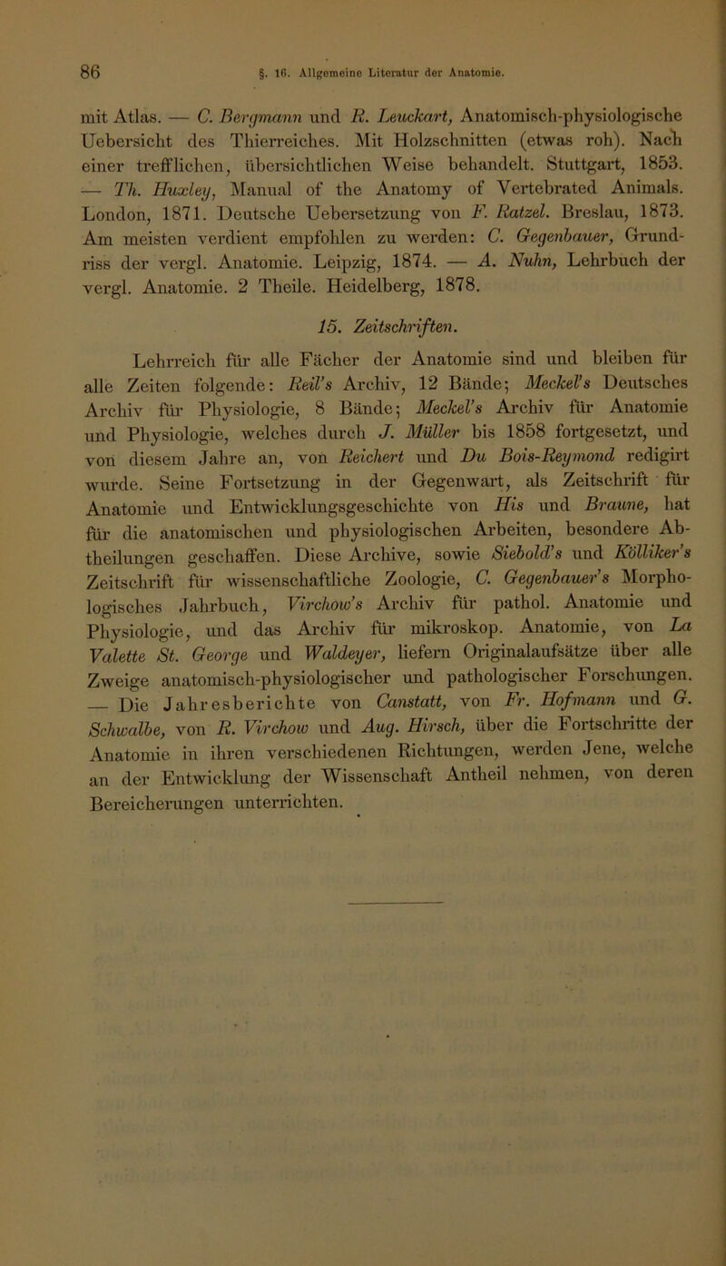 mit Atlas. — C. Bergmann und R. Leuckart, Anatomisch-physiologische Uebersicht des Thierreiches. Mit Holzschnitten (etwas roh). Nacli einer trefflichen, übersichtlichen Weise behandelt. Stuttgart, 1853. — Th. Huxley, Manual of the Anatomy of Vertebrated Animais. London, 1871. Deutsche Uebersetzung von F. Ratzel. Breslau, 1873. Am meisten verdient empfohlen zu werden: C. Gegenbauer, Grund- riss der vergl. Anatomie. Leipzig, 1874. — A. Nuhn, Lehrbuch der vergl. Anatomie. 2 Theile. Heidelberg, 1878. 15. Zeitschriften. Lehrreich für aUe Fächer der Anatomie sind und bleiben für alle Zeiten folgende: Reil’s Archiv, 12 Bände; Meckel’s Deutsches Archiv für Physiologie, 8 Bände; Meckel’s Archiv fili- Anatomie und Physiologie, welches durch J. Müller bis 1858 fortgesetzt, und von diesem Jahre an, von Reichert und Du Bois-Reymond redigirt wurde. Seine Fortsetzung in der Gegenwart, als Zeitschrift fiir Anatomie und Entwicldungsgeschichte von His und Braune, hat für die anatomischen und physiologischen Arbeiten, besondere Ab- theilungen geschaffen. Diese Ai-chive, sowie Siebold’s und Köllikers Zeitschrift für wissenschaftliche Zoologie, C. Gegenbauer’s Morpho- logisches Jahrbuch, Virchow’s Archiv für pathol. Anatomie und Physiologie, und das Archiv fiü mikroskop. Anatomie, von La Valette St. George und Waldeyer, liefern Originalaufsätze über alle Zweige anatomisch-physiologischer und pathologischer Forschimgen. Die Jahresberichte von Canstatt, von Fr. Hofmann und G. Schwalbe, von R. Virchow und Aug. Hirsch, über die Fortschritte der Anatomie in ihren verschiedenen Richtungen, werden Jene, welche an der Entwicklung der Wissenschaft Antheil nehmen, von deren Bereicherungen unterrichten.