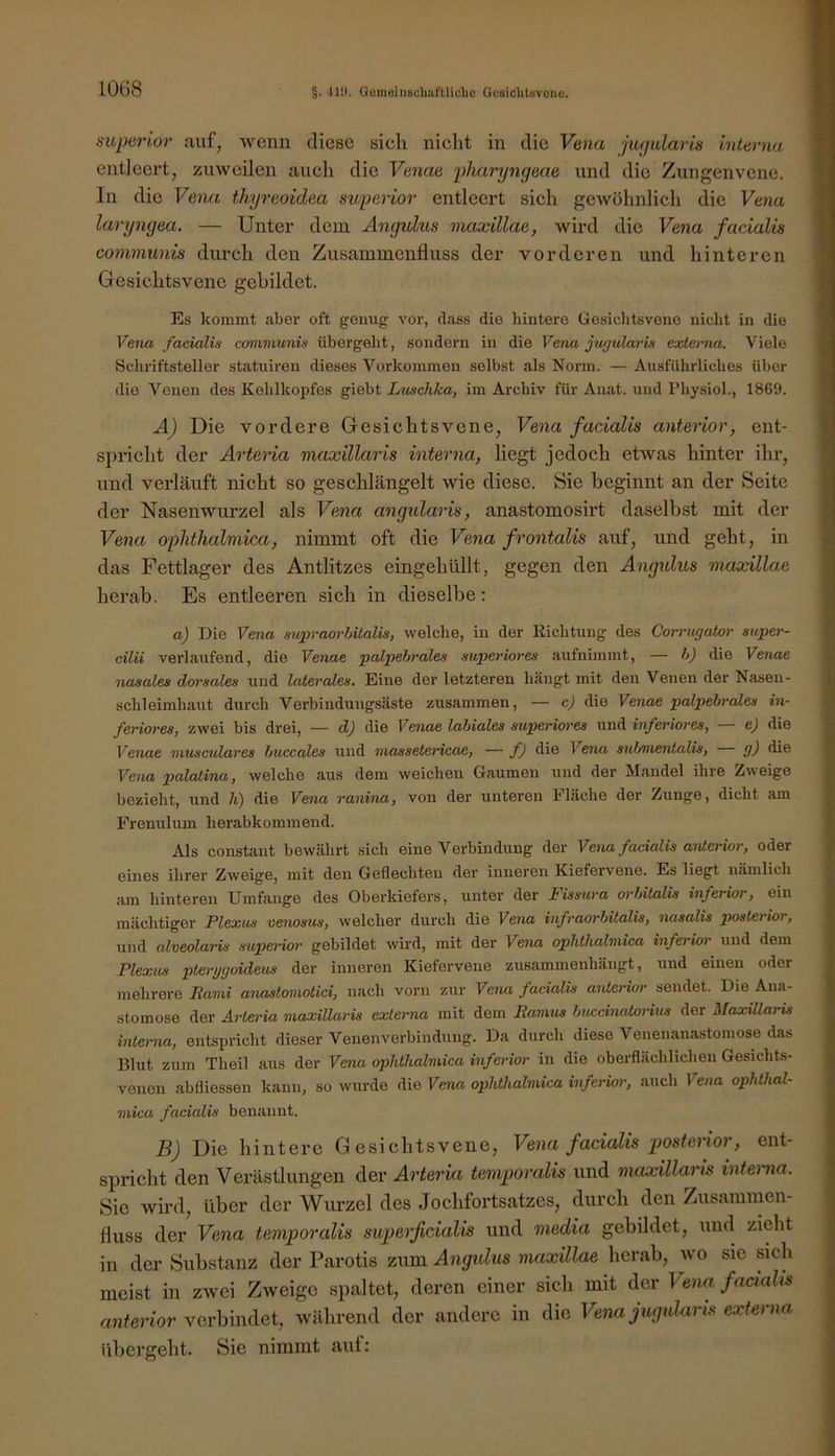 10G8 §. il!). GomoiiiBcliafliliclie Gesiditavono. sitperior auf, wenn diese sich nicht in die Vena jufjidaris interna entleert, zuweilen auch die Venae pliaryngeae und die Zungenvene. In die Vena thyreoidea superior entleert sich gewöhnlich die Vena laryngea. — Unter dem Angulus maxillae, wird die Vena facialis communis durch den Zusammenfluss der vorderen und hinteren Gesichtsvene gebildet. Es kommt aber oft genug vor, dass die hintere Gesichtsvone nicht in die Vena facialis communis übergeht, sondern in die Vena jugularis extemia. Viele Schriftsteller statuiren dieses Vorkommen selbst als Norm. — Ausführliches über die Venen des Kehlkoi)fes giebt Luschka, im Archiv für Anat. und Physiol., 1869. A) Die vordere Gesichtsvone, Vena facialis anterior, ent- spricht der Arteria maxillaris interna, liegt jedoch etwas hinter ihr, und verläuft nicht so geschlängelt wie diese. Sie beginnt an der Seite der Nasenwurzel als Vena angularis, anastomosirt daselbst mit der Vena ophthalmica, nimmt oft die Vena frontalis auf, und geht, in das Fettlager des Antlitzes eingehüllt, gegen den Angidus maxillae herab. Es entleeren sich in dieselbe: a) Die Vena supraorbitalis, welche, in der Richtung des Corrugator super- cilii verlaufend, die Venae palpehrales auperiores aufnimmt, — h) die Venae nasales dorsales und laterales. Eine der letzteren hängt mit den Venen der Nasen- schleimhaut durch Verbindungsäste zusammen, — c) die Venae palpehrales in- feriores, zwei bis drei, — d) die Venae labiales auperiores und inferiores, — e) die Venae musculares buccales und massetericae, — f) die Vena submentalis, g) die Vena palatina, welche aus dem weichen Gaumen und der Mandel ihre Zweige bezieht, und 7i) die Vena ranina, von der unteren Fläche der Zunge, dicht am Frenulum herabkommend. Als constant bewährt sich eine Verbindung der Vena facialis aiüerior, oder eines ihrer Zweige, mit den Geflechten der inneren Kiefervene. Es liegt nämlich am hinteren Umfange des Oberkiefers, unter der Fissura orbitalia inferior, ein mächtiger Plexits venosus, welcher durch die Vena infraorbitalis, nasalis postei ior, und alveolaris auperior gebildet wird, mit der Vena ophthalmica inferior und dem Plexus pterygoideus der inneren Kieferveue zusammenhängt, und einen oder mehrere Rami anastomotici, nach vorn zur Vena facialis anterior sendet. Die Ana- stomose der Arteria maxillaris externa mit dem Ramus bneematoritts der MaxUlarU interna, entspricht dieser Venenverbindung. Da durch diese Venenanastomose das Blut zum Theil aus der Vena ophthalmica inferior in die oberflächlichen Gesichts- venen abfliessen kann, so wurde die Vena ophthalmica inferior, auch Vena ophthal- mica facialis benannt. B) Die hintere Gesichtsvene, Vena facialis posterior, ent- spricht den Verästlungen der Arteria temporalis und maxillaris interna. Sic wird, über der Wurzel des Jochfortsatzes, durch den Zusammen- fluss der Vena temporalis superficialis und media gebildet, und zieht in der Substanz der Parotis zum Angidus maxillae herab, wo sie sich meist in zwei Zweige spaltet, deren einer sich mit der Vena facialis anterior verbindet, während der andere in die Vena jugukiris externa übergeht. Sie nimmt auf: