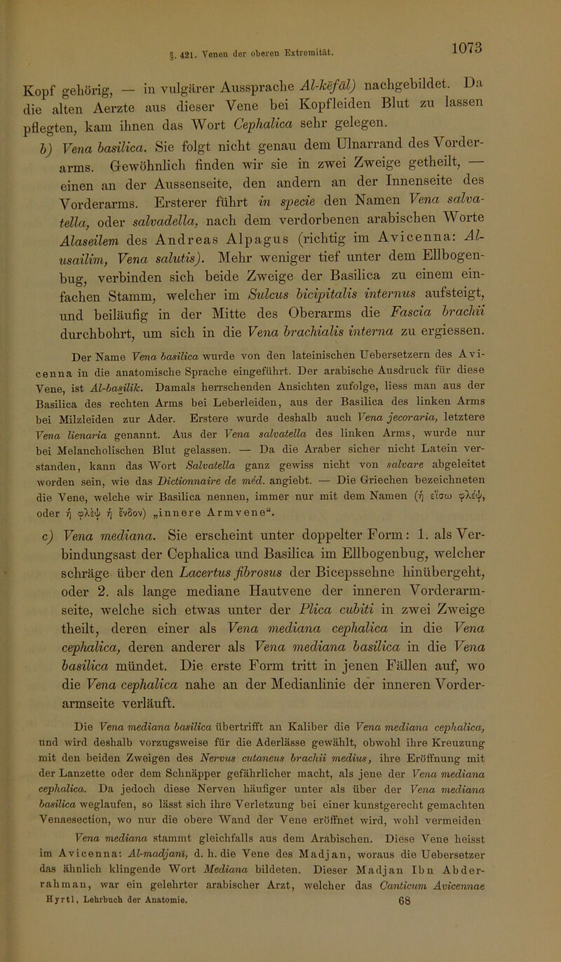 Kopf gehörig, — in vulgärer Aussprache Al-kefal) nachgebildet. Da die alten Aerzte aus dieser Vene bei Kopfleideii Blut zu lassen pflegten, kam ihnen das Wort Cephalica sehr gelegen. b) Vena basilica. Sie folgt nicht genau dem Ulnarrand des Vorder- arms. Gewöhnlich finden wir sie in zwei Zweige getheilt, einen an der Aussenseite, den andern an der Innenseite des Vorderarms. Ersterer führt in specie den Namen Vena salva- tella, oder salvadella, nach dem verdorbenen arabischen Worte Alaseüem des Andreas Alpagus (richtig im Avicenna: Al- usailim, Vena salutis). Mehr weniger tief unter dem Ellbogen- bug, verbinden sich beide Zweige der Basilica zu einem ein- fachen Stamm, welcher im Sulcus bicipitalis internus aufsteigt, und beiläufig in der Mitte des Oberarms die Fascia brachii durchbohrt, um sich in die Vena brachialis interna zu ergiessen. Der Name Fena SasiZica wurde von den lateinischen Uebersetzern des Avi- cenna in die anatomische Sprache eingeführt. Der arabische Ausdruck für diese Vene, ist Al-hmilik. Damals hen-schenden Ansichten zufolge, Hess man aus der Basilica des rechten Arms bei Leberleiden, aus der Basilica des linken Arms bei Milzleiden zur Ader. Erstere wurde deshalb auch Vena jecoraria, letztere Vena lienama genannt. Aus der Vena salvatella des linken Arms, wurde nur bei Melancholischen Blut gelassen. — Da die Araber sicher nicht Latein ver- standen, kann das Wort Salvatella ganz gewiss nicht von salvare abgeleitet worden sein, wie das Dictionnaire de med. angiebt. — Die Griechen bezeichneten die Vene, welche wir Basilica nennen, immer nur mit dem Namen e’taco cpXi«}), oder oXeJ/ l'vSov) „innere Armvene“. c) Vena mediana. Sie erscheint unter doppelter Form: 1. als Ver- bindungsast der Cephalica und Basilica im Ellbogenbug, welcher schräge über den Lacertus fibrosus der Bicepssehne hinübergeht, oder 2. als lange mediane Hautvene der inneren Vorderarm- seite, welche sich etwas unter der Plica cubiti in zwei Zweige theüt, deren einer als Vena mediana cephalica in die Vena cephalica, deren anderer als Vena mediana basilica in die Vena basilica mündet. Die erste Form tritt in jenen Fällen auf, wo die Vena cephalica nahe an der Medianlinie der inneren Vorder- armseite verläuft. Die Vena mediana basilica übertrifft an Kaliber die Vena mediana cephalica, und wird deshalb vorzugsweise für die Aderlässe gewählt, obwohl ihre Kreuzung mit den beiden Zweigen des Nervus cutaneus brachii medius, ihre ErölFnung mit der Lanzette oder dem Schnäpper gefährlicher macht, als jene der Vena mediana cephalica. Da jedoch diese Nerven häufiger unter als über der Vena mediana basilica weglaufen, so lässt sich ihre Verletzung bei einer kunstgerecht gemachten Venaesection, wo nur die obere Wand der Vene eröffnet wird, wohl vermeiden Fena mediana stammt gleichfalls aus dem Arabischen. Diese Vene heisst im Avicenna; Al-madjanl, d. h. die Vene des Madjan, woraus die Uebersetzer das ähnlich klingende Wort Mediana bildeten. Dieser Madjan Ibn Abder- rahman, war ein gelehrter arabischer Arzt, welcher das Canticum Avicennae Hyrtl, Lehrbnch der Anatomie. 68