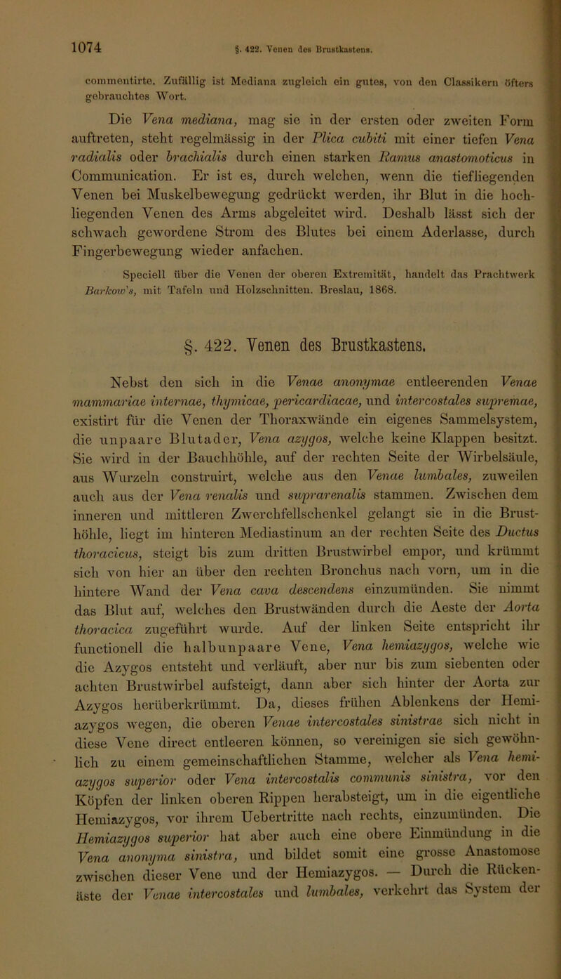 commentirte. Zufilllig ist Mediana zugleich ein gutes, von den Classikern öfters gobratichtes Wort. Die Vena mediana, mag sie in der ersten oder zweiten Form auftreten, steht regelmässig in der Plica cuhiti mit einer tiefen Vena radialis oder hrachialis durch einen starken liamus anastomoticus in Communication. Er ist es, durch welchen, wenn die tiefliegenden Venen bei Muskelbewegung gedrückt werden, ihr Blut in die hoch- liegenden Venen des Arms abgeleitet wird. Deshalb lässt sich der schwach gewordene Strom des Blutes bei einem Aderlässe, durch Fingerbewegung wieder anfachen. Speciell über die Venen der oberen Extremität, handelt das Prachtwerk Barkow's, mit Tafeln und Holzschnitten. Breslau, 1868. §.422. Venen des Brustkastens. Nebst den sich in die Venae anonymae entleerenden Venae mammariae internae, thymicae, pencardiacae, und intercostales supremae, existirt für die Venen der Thoraxwände ein eigenes Sammelsystem, die unpaare Blutader, Vena azygos, welche keine Klappen besitzt. Sie wird in der Bauchhöhle, auf der rechten Seite der Wirbelsäule, aus Wurzeln construirt, welche aus den Venae lumbales, zuweilen auch aus der Vena renalis und supurenalis stammen. Zwischen dem inneren und mittleren Zwerchfellschenkel gelangt sie in die Brust- höhle, liegt im hinteren Mediastinum an der rechten Seite des Ductus thoracicus, steigt bis zum dritten Brustwirbel empor, und krümmt sich von hier an über den rechten Bronchus nach vorn, um in die hintere Wand der Vena cava descendens einzumünden. Sie nimmt das Blut auf, welches den Brustwänden durch die Aeste der Aorta | thoracica zugeführt wurde. Auf der linken Seite entspricht ihr functioneil die halbunpaare Vene, Vena liemiazygos, welche wie die Azygos entsteht und verläuft, aber nur bis zum siebenten oder achten Brustwirbel aufsteigt, dann aber sich hinter der Aorta ziu' Azygos herüberkrümmt. Da, dieses frühen Ablenkens der Hemi- azygos wegen, die oberen Venae intercostales sinistrae sich nicht in diese Vene direct entleeren können, so vereinigen sie sich gewöhn- lich zu einem gemeinschaftlichen Stamme, welcher als Vena hemi- azygos siperior oder Vena intercostalis conununis sinistra, vor den Köpfen der linken oberen Rippen herabsteigt, um in die eigentliche Hemiazygos, vor ihrem Uebertritte nach rechts, einzumünden. Die Hemiazygos superior hat aber auch eine obere Einmündung in die Vena anonyina sinistra, und bildet somit eine grosse Anastomose zwischen dieser Vene und der Hemiazygos. — Durch die Rücken- äste der Venae intercostales und lumbales, verkehrt das System der