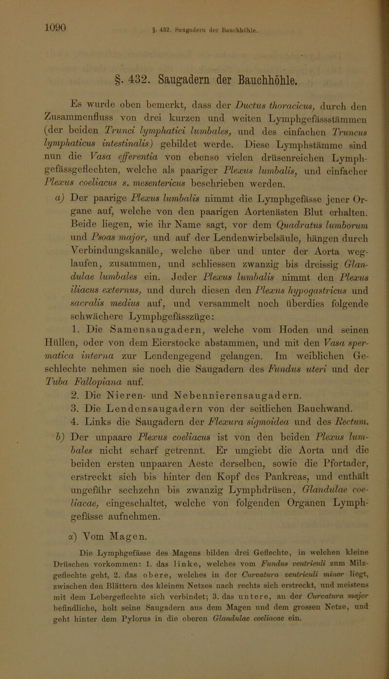 §. 432. Sttuguilci’ii der liHUclihdhle. §. 432. Saugadern der Bauchliölile. Es wurde oben bemerkt, dass der Ductus thoracicus, durcli den Zusammenfluss von drei kurzen und weiten Lymphgefitssstilmmen (der beiden Tninci lymphatici lumhales, und des einfaclien Ti-uncus lympliaticm intestinalis) gebildet werde. Diese Lymphstämme sind nun die Vasa efferentia von ebenso vielen drlisenreichen Lympli- gefässgeflecbten, welche als paariger Plexus lumhalis, und einfacher Plexus coeliacus s. mesentericus beschrieben werden. a) Der paarige Plexus lumhalis nimmt die Lymphgefässe jener Or- gane auf, welche von den paarigen Aortenästen Blut erhalten. Beide liegen, wie ihr Name sagt, vor dem Quadratus lumborum und Psoas niajor, und auf der Lendenwirbelsäule, hängen durch Verbindungskanäle, welche über und unter der Aorta weg- laufen, zusammen, und schliessen zwanzig bis dreissig Glan- dulae lumbales ein. Jeder Plexus lumhalis nimmt den Plexus iliacus externus, und dimch diesen den Plexus hypogastricus und sacralis medius auf, und versammelt noch überdies folgende schwächere Lymphgefässzüge: 1. Die Samensaugadern, welche vom Hoden und seinen Hüllen, oder von dem Eierstocke abstammen, und mit den Vasa sper- matica interna zur Lendengegend gelangen. Im weiblichen Ge- schlechte nehmen sie noch die Saugadeim des Fundus uteri und der Tuba Fallopiana auf. 2. Die Nieren- und Nebennierensaugadern. 3. Die Lendensaugadern von der seitlichen Bauchwand. 4. Links die Saugadern der Flexura sigmoidea und des Rectum, 'b) Der unpaare Plexus coeliacus ist von den beiden Plexus hm- bales nicht scharf getrennt. Er umgiebt die Aorta und die beiden ersten unpaaren Aeste derselben, sowie die Pfortader, erstreckt sich bis hinter den Kopf des Pankreas, und enthält ungefähr sechzehn bis zwanzig Lymphdrüsen, Glandulax coe- liacae, eingeschaltet, welche von folgenden Oz’ganen Lymph- gefässe aufnehmen. a) Vom Magen. Die Lymphgefässe des Magens bilden drei Geflechte, in welchen kleine Drüschen verkommen; 1. das linke, welches vom Fundus ventrictdi znm Milz- geflechte geht, 2. das obere, welches in der Curvatura vetüriculi minor liegt, zwischen den Blättern des kleinen Netzes nach rechts sich erstreckt, und meistens mit dem Lebergeflechte sich verbindet; 3. das untere, an der Curvatura major befindliche, holt seine Saugadern aus dem Magen und dem grossen Netze, und geht hinter dem Pylorus in die oberen Glandulae coeliacae ein.