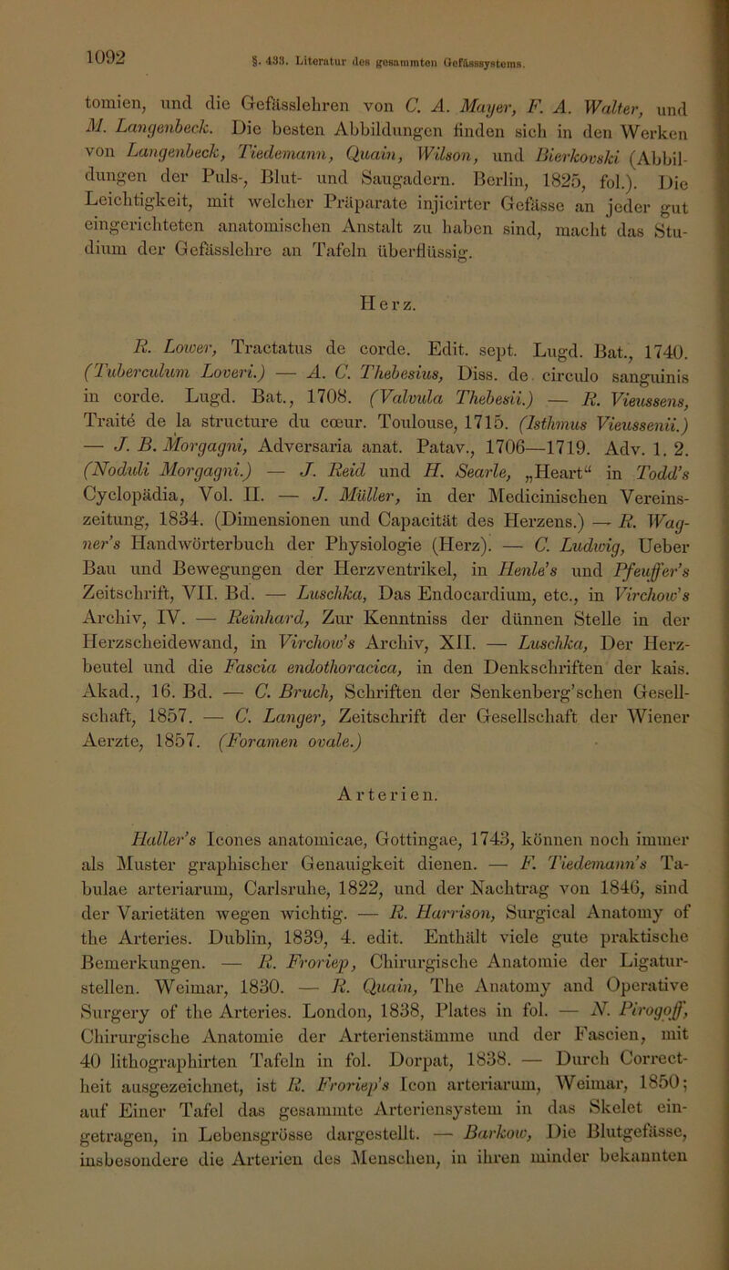 tomien, und die Gefässlehren von C. A. Mayer, F. A. Walter, und M. Langenbeck. Die besten Abbildungen linden sich in den Werken von Langenbeck, Tiedemann, Qicain, Wilson, und Bierkomki (Abbil- dungen der Puls-, Blut- und Saugadern. Berlin, 1825, fol.). Die Leichtigkeit, mit welcher Präparate injicirter Gefässe an jeder gut eingerichteten anatomischen Anstalt zu haben sind, macht das Stu- dium der Gefllsslehre an Tafeln überflüssie:. o Herz. R. Loioer, Tractatus de corde. Edit. sept. Lugd. Bat., 1740. (Tubevculwni Lovevi.) A. C. Tliebesius, Diss. de. circido sanguinis in corde. Lugd. Bat., 1708. (Valvula Thebesii.) — R. Vieussens, Traite de la structure du coeur. Toulouse, 1715. (Isthmus Vieussenii.) — J. B. Morgagni, Advex’saria anat. Patav., 1706—1719. Adv. 1. 2. (Noduli Morgagni.) — J. Reid und H. Searle, „Heart “ in Todd’s Cyclopädia, Vol. II. — J. Müller, in der Medicinischen Vereins- zeitung, 1834. (Dimensionen und Capacität des Herzens.) — R. Wag- ner’s Handwörterbuch der Physiologie (Herz). — C. Ludwig, Heber Bau und Bewegungen der Herzventrikel, in Henle’s und Pfeuffer’s Zeitschrift, VII. Bd. — Luschka, Das Endocardium, etc., in Virchow’s Archiv, IV. — Reinhard, Zur Kenntniss der dünnen Stelle in der Herzscheidewand, in Virchow’s Archiv, XII. — Luschka, Der Herz- beutel und die Fascia endothoracica, in den Denkschriften der kais. Akad., 16. Bd. — C. Bruch, Schriften der Senkenberg’sehen Gesell- schaft, 1857. — C. Langer, Zeitschrift der Gesellschaft der Wiener Aerzte, 1857. (Foramen ovale.) Arterien. Haller’s Icones anatomicae, Gottingae, 1743, können noch immer als Äluster graphischer Genauigkeit dienen. — F. Tiedemann’s Ta- bulae arteriarum, Carlsruhe, 1822, und der Nachtrag von 1846, sind der Varietäten wegen wichtig. — R. Harrison, Surgical Anatomy of the Arteries. Dublin, 1839, 4. edit. Enthält viele gute praktische Bemerkungen. — R. Froriep, Chirurgische Anatomie der Ligatur- stellen. Weimar, 1830. — R. Quain, The Anatomy and Operative Surgery of the Arteries. London, 1838, Plates in fol. — N. Pirogoff, Chirurgische Anatomie der Arterienstämme und der Fascien, mit 40 lithographirten Tafeln in fol. Dorpat, 1838. — Durch Correct- heit ausgezeichnet, ist R. Froriep’s Icon arteriarum, Weimar, 1850; auf Einer Tafel das gesanimte Arteriensystem in das Skelet ein- getragen, in Lebensgrösse dargestellt. — Barkow, Die Blutgefässe, insbesondere die Arterien des Menschen, in ihren minder bekannten