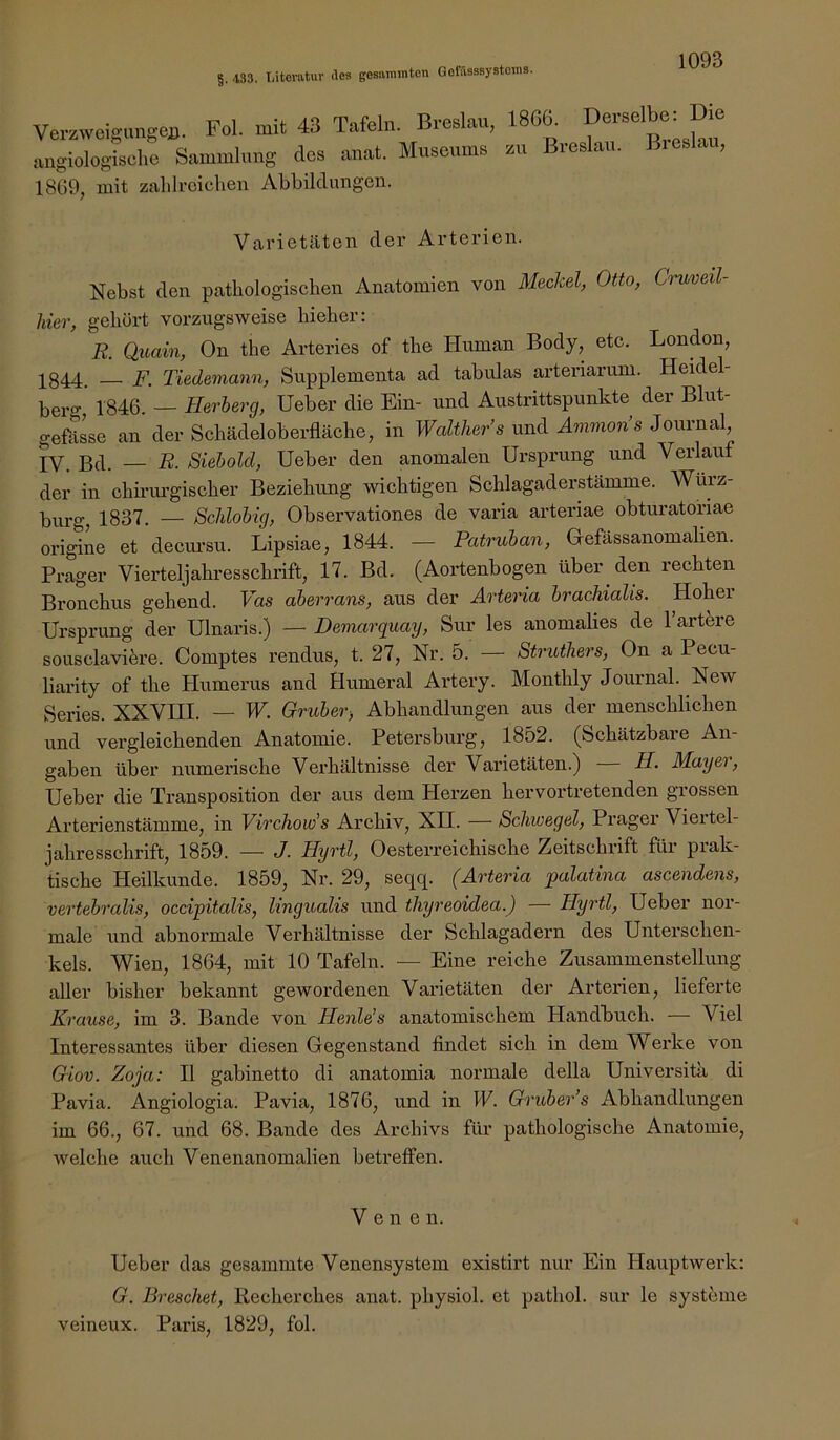 I. Utovatuv (los gesammton GofässsystoniB. §. 433 Verzweigungen. Fol. mit 43 Tafeln. Breslau, angiologisclie Sammlung des anat. Museums 18Ü9, mit zahlroiclien Abbildungen. 18G6. Derselbe: Die zu Breslau. Breslau, Varietäten der Arterien. Nebst den patbologischen Anatomien von Meclcel, Otto, Cruveil- liier, gehört vorzugsweise hieher: R. Quain, On tbe Arteries of the Human Body, etc. London, 1844. — F. Tiedemann, Supplementa ad tabulas arteriarum. Heidel- bero-,' 1846. — Herherg, Heber die Ein- und Austrittspunkte der Blut- gefässe an der Schädeloberfläcbe, in Walther’s und Ammon’s Journal, IV. Bd. — R. Siebold, Heber den anomalen Hrsprung und Verlauf der in cbiriu’gischer Beziehung wichtigen Schlagaderstämme. Wurz- burg, 1837. — Schiobig, Observationes de varia arteriae obtui’atofiae origine et decursu. Lipsiae, 1844. — Patruban, Gefässanomalien. Prager Vierteljahresschrift, 17. Bd. (Aortenbogen über den rechten Bronchus gehend. Vas aberrans, aus der Ärteria brachialis. Hoher Hrsprung der Hlnaris.) — Demarquay, Sur les anomalies de l’artbre sousclavik’e. Comptes rendus, t. 27, Nr. 5. — Struthers, On a Pecu- liarity of the Humerus and Humeral Artery. Monthly Journal. New Series. XXVHI. — W. Gruber-, Abhandlungen aus der menschlichen und vergleichenden Anatomie. Petersburg, 1852. (Schätzbare Arr- gaben über nrrmerische Verhältnisse der Varietäten.) H. Mayei, Heber die Transposition der airs dem Herzen hervortretenden grossen Arterienstämme, in ViTchow's Archiv, XII. — Schwegel, Prager Viertel- jahresschrift, 1859. — J. HyTtl, Oesterreichrsche Zeitschrift für prak- tische Heilkunde. 1859, Nr. 29, seqq. (Arteria palatina ascendens, vertebralis, occipitalis, lingualis rrnd ihyreoidea.) — Hyrtl, Heber nor- male und abnormale Verhältnisse der Schlagadern des Hnterschen- kels. Wien, 1864, mit 10 Tafeln. — Eine reiche Zusammenstellung aller bisher bekannt gewordenen Varietäterr der Arterien, lieferte Krause, im 3. Bande von Henle’s anatomischem Handbuch. — Viel Interessantes über diesen Gegenstand findet sich in dem Werke von Giov. Zoja: II gabinetto di anatomia normale della Hniversitä di Pavia. Angiologia. Pavia, 1876, und in W. Gruber’s Abhandlungen im 66., 67. und 68. Bande des Archivs für pathologische Anatomie, welche auch Venenanomalien betreffen. Venen. Heber das gesammte Venensystem existirt nur Ein Hauptwerk: G. Preschet, Recherches anat. physiol. et pathol. sur le Systeme veineux. Paris, 1829, fol.