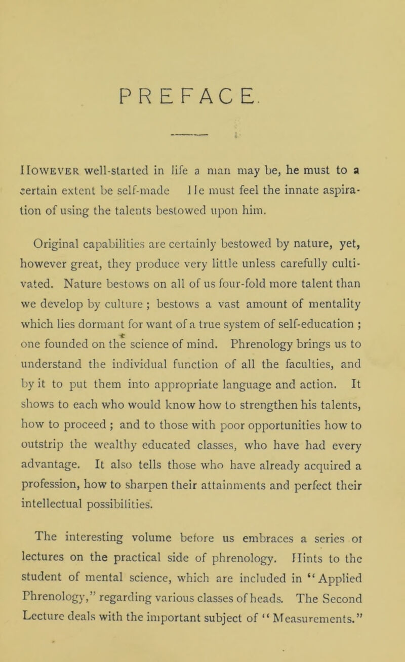 PREFACE j However well-staited in life a man may be, he must to a certain extent be self-made 1 le must feel the innate aspira- tion of using the talents bestowed upon him. Original capabilities are certainly bestowed by nature, yet, however great, they produce very little unless carefully culti- vated. Nature bestows on all of us four-fold more talent than we develop by culture ; bestows a vast amount of mentality which lies dormant for want of a true system of self-education ; * one founded on the science of mind. Phrenology brings us to understand the individual function of all the faculties, and by it to put them into appropriate language and action. It shows to each who would know how to strengthen his talents, how to proceed ; and to those with poor opportunities how to outstrip the wealthy educated classes, who have had every advantage. It also tells those who have already acquired a profession, how to sharpen their attainments and perfect their intellectual possibilities. The interesting volume before us embraces a series oi lectures on the practical side of phrenology. Hints to the student of mental science, which are included in “Applied Phrenology,” regarding various classes of heads. The Second Lecture deals with the important subject of “ Measurements.”