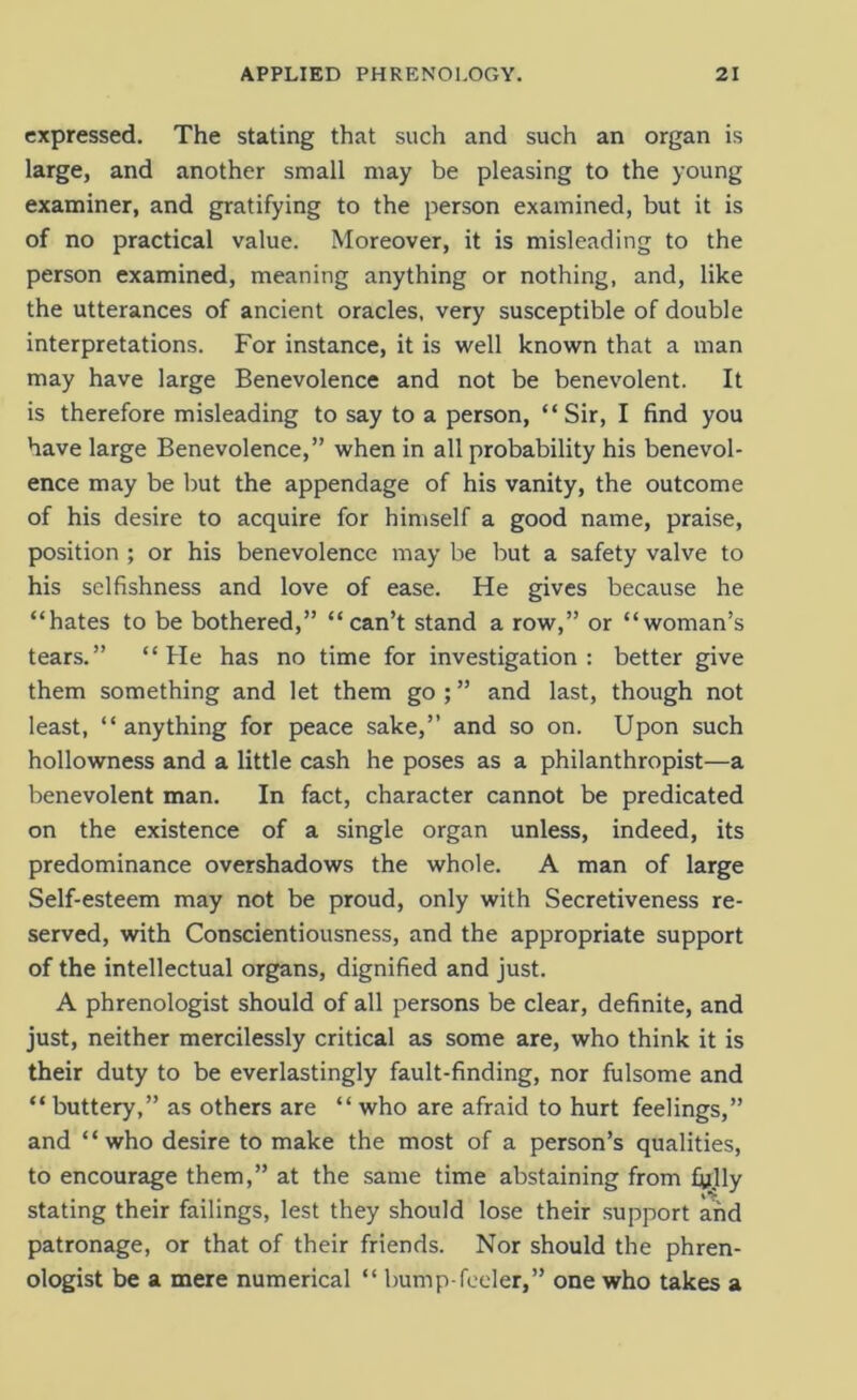 expressed. The stating that such and such an organ is large, and another small may be pleasing to the young examiner, and gratifying to the person examined, but it is of no practical value. Moreover, it is misleading to the person examined, meaning anything or nothing, and, like the utterances of ancient oracles, very susceptible of double interpretations. For instance, it is well known that a man may have large Benevolence and not be benevolent. It is therefore misleading to say to a person, “Sir, I find you have large Benevolence,” when in all probability his benevol- ence may be but the appendage of his vanity, the outcome of his desire to acquire for himself a good name, praise, position ; or his benevolence may be but a safety valve to his selfishness and love of ease. He gives because he “hates to be bothered,” “can’t stand a row,” or “woman’s tears.” “He has no time for investigation: better give them something and let them go ; ” and last, though not least, “anything for peace sake,” and so on. Upon such hollowness and a little cash he poses as a philanthropist—a benevolent man. In fact, character cannot be predicated on the existence of a single organ unless, indeed, its predominance overshadows the whole. A man of large Self-esteem may not be proud, only with Secretiveness re- served, with Conscientiousness, and the appropriate support of the intellectual organs, dignified and just. A phrenologist should of all persons be clear, definite, and just, neither mercilessly critical as some are, who think it is their duty to be everlastingly fault-finding, nor fulsome and “buttery,” as others are “ who are afraid to hurt feelings,” and “who desire to make the most of a person’s qualities, to encourage them,” at the same time abstaining from fijlly stating their failings, lest they should lose their support and patronage, or that of their friends. Nor should the phren- ologist be a mere numerical “ bump-feeler,” one who takes a