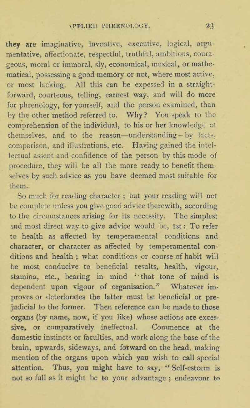 they are imaginative, inventive, executive, logical, argu- mentative, affectionate, respectful, truthful, ambitious, coura- geous, moral or immoral, sly, economical, musical, or mathe- matical, possessing a good memory or not, where most active, or most lacking. All this can be expessed in a straight- forward, courteous, telling, earnest way, and will do more for phrenology, for yourself, and the person examined, than by the other method referred to. Why? You speak to the comprehension of the individual, to his or her knowledge of themselves, and to the reason—understanding—by facts, comparison, and illustrations, etc. Having gained the intel- lectual assent and confidence of the person by this mode of procedure, they will be all the more ready to benefit them- selves by such advice as you have deemed most suitable for them. So much for reading character ; but your reading will not be complete unless you give good advice therewith, according to the circumstances arising for its necessity. The simplest ind most direct way to give advice would be, 1st: To refer to health as affected by temperamental conditions and character, or character as affected by temperamental con- ditions and health ; what conditions or course of habit will be most conducive to beneficial results, health, vigour, stamina, etc., bearing in mind ‘ that tone of mind is dependent upon vigour of organisation.” Whatever im- proves or deteriorates the latter must be beneficial or pre- judicial to the former. Then reference can be made to those organs (by name, now, if you like) whose actions are exces- sive, or comparatively ineffectual. Commence at the domestic instincts or faculties, and work along the base of the brain, upwards, sideways, and forward on the head, making mention of the organs upon which you wish to call special attention. Thus, you might have to say, “ Self-esteem is not so full as it might be to your advantage ; endeavour to