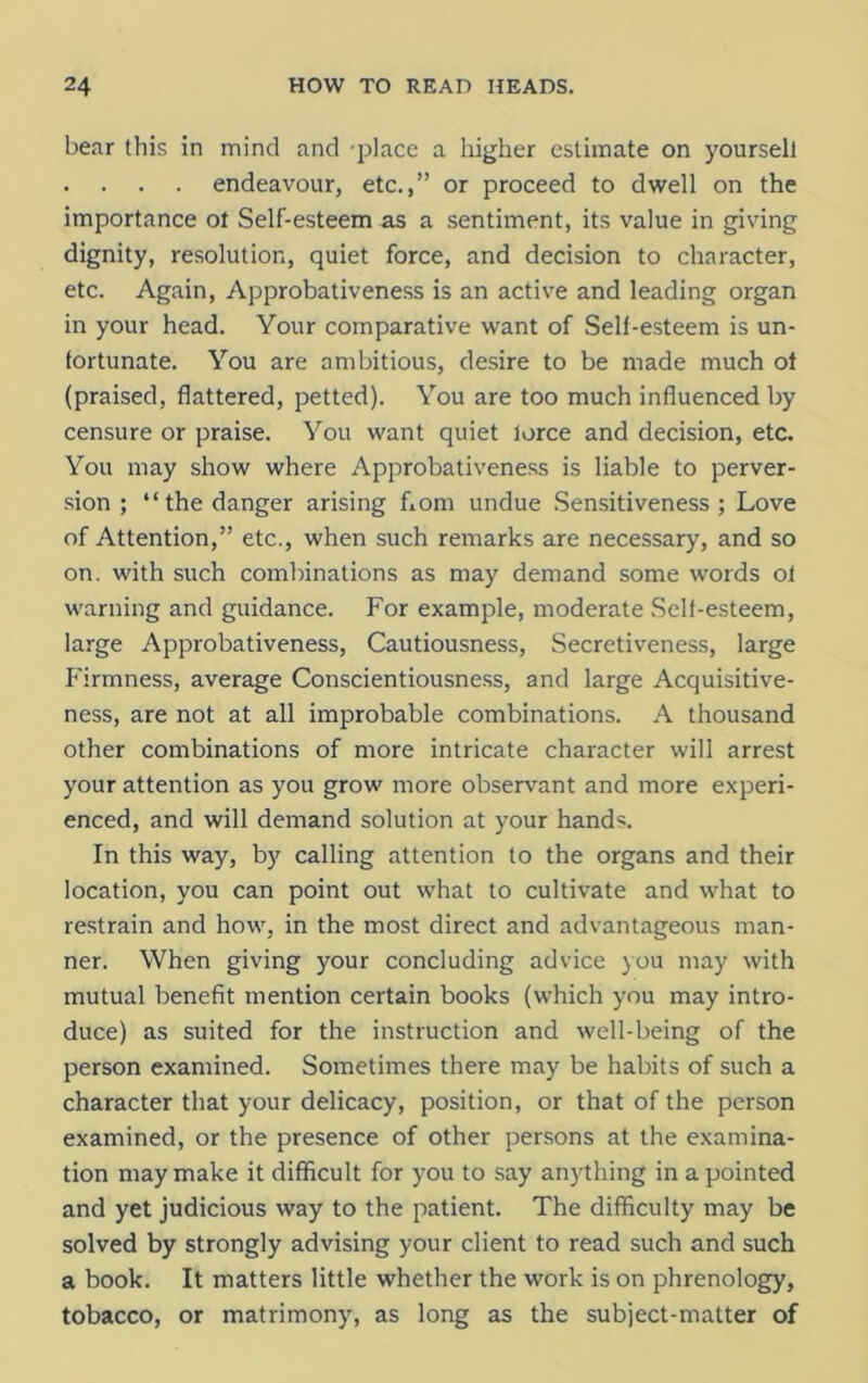 bear this in mind and place a higher estimate on yoursell . . . . endeavour, etc.,” or proceed to dwell on the importance ot Self-esteem as a sentiment, its value in giving dignity, resolution, quiet force, and decision to character, etc. Again, Approbativeness is an active and leading organ in your head. Your comparative want of Sell-esteem is un- fortunate. You are ambitious, desire to be made much ot (praised, flattered, petted). You are too much influenced by censure or praise. You want quiet lorce and decision, etc. You may show where Approbativeness is liable to perver- sion ; “the danger arising fiom undue Sensitiveness; Love of Attention,” etc., when such remarks are necessary, and so on. with such combinations as may demand some words ol warning and guidance. For example, moderate Self-esteem, large Approbativeness, Cautiousness, Secretiveness, large Firmness, average Conscientiousness, and large Acquisitive- ness, are not at all improbable combinations. A thousand other combinations of more intricate character will arrest your attention as you grow more observant and more experi- enced, and will demand solution at your hands. In this way, by calling attention to the organs and their location, you can point out what to cultivate and what to restrain and how, in the most direct and advantageous man- ner. When giving your concluding advice you may with mutual benefit mention certain books (which you may intro- duce) as suited for the instruction and well-being of the person examined. Sometimes there may be habits of such a character that your delicacy, position, or that of the person examined, or the presence of other persons at the examina- tion may make it difficult for you to say anything in a pointed and yet judicious way to the patient. The difficulty may be solved by strongly advising your client to read such and such a book. It matters little whether the work is on phrenology, tobacco, or matrimony, as long as the subject-matter of