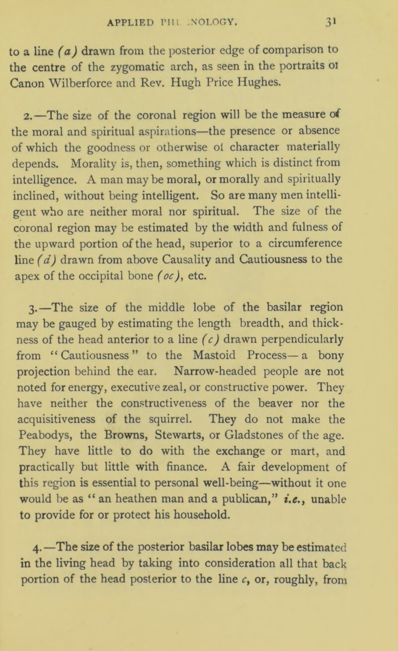 to a line (a) drawn from the posterior edge of comparison to the centre of the zygomatic arch, as seen in the portraits ol Canon Wilberforce and Rev. Hugh Price Hughes. 2.—The size of the coronal region will be the measure of the moral and spiritual aspirations—the presence or absence of which the goodness or otherwise ot character materially depends. Morality is, then, something which is distinct from intelligence. A man maybe moral, or morally and spiritually inclined, without being intelligent. So are many men intelli- gent who are neither moral nor spiritual. The size of the coronal region may be estimated by the width and fulness of the upward portion of the head, superior to a circumference line (d) drawn from above Causality and Cautiousness to the apex of the occipital bone (oc), etc. 3. —The size of the middle lobe of the basilar region may be gauged by estimating the length breadth, and thick- ness of the head anterior to a line (c) drawn perpendicularly from “ Cautiousness ” to the Mastoid Process— a bony projection behind the ear. Narrow-headed people are not noted for energy, executive zeal, or constructive power. They have neither the constructiveness of the beaver nor the acquisitiveness of the squirrel. They do not make the Peabodys, the Browns, Stewarts, or Gladstones of the age. They have little to do with the exchange or mart, and practically but little with finance. A fair development of this region is essential to personal well-being—without it one would be as “ an heathen man and a publican,” i.e., unable to provide for or protect his household. 4. —The size of the posterior basilar lobes may be estimated in the living head by taking into consideration all that back portion of the head posterior to the line c, or, roughly, from