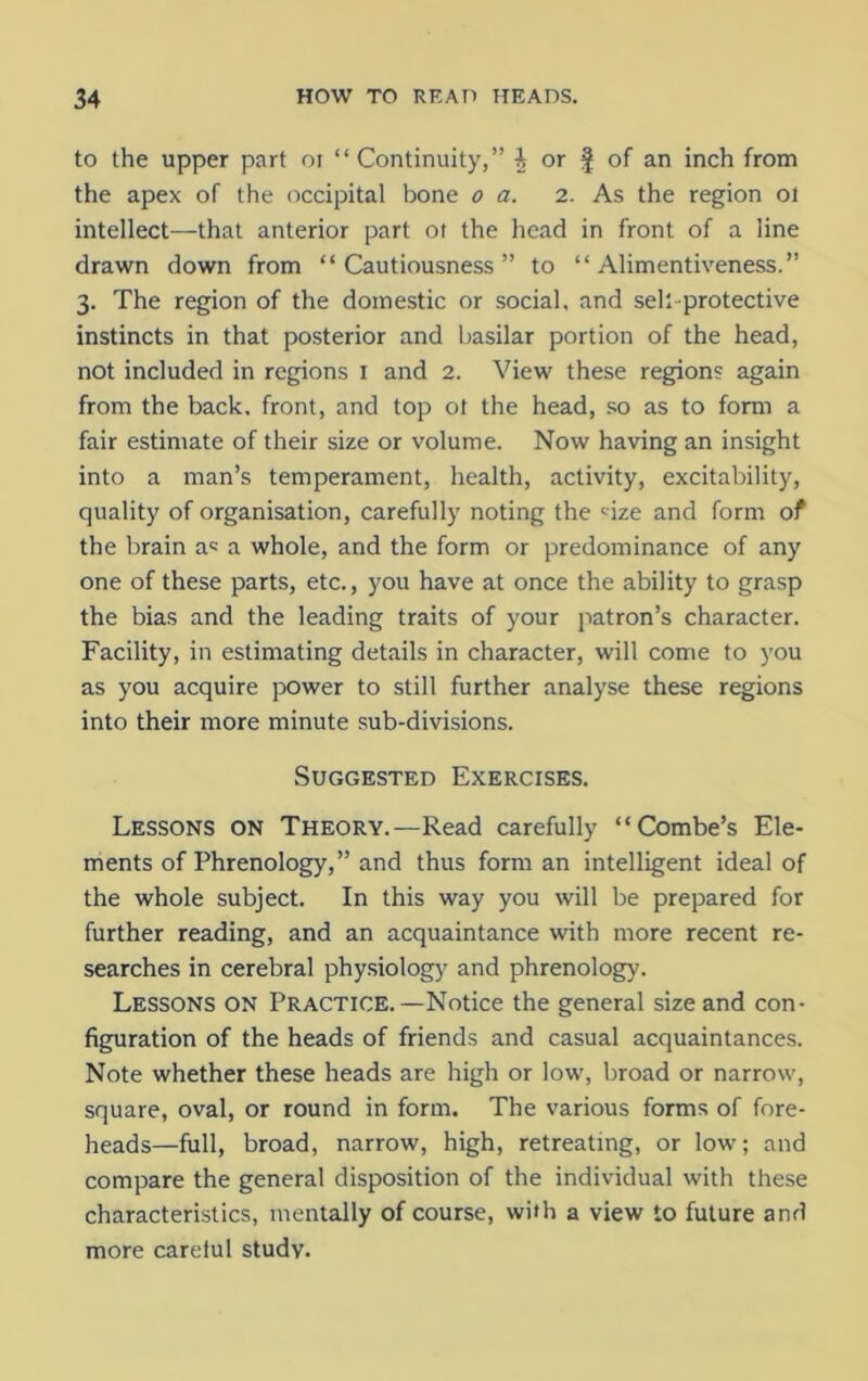 to the upper part or “ Continuity,” i or f of an inch from the apex of the occipital bone o a. 2. As the region 01 intellect—that anterior part of the head in front of a line drawn down from “Cautiousness” to “ Alimentiveness.” 3. The region of the domestic or social, and sek-protective instincts in that posterior and basilar portion of the head, not included in regions 1 and 2. View these regions again from the back, front, and top ot the head, so as to form a fair estimate of their size or volume. Now having an insight into a man’s temperament, health, activity, excitability, quality of organisation, carefully noting the size and form of the brain a« a whole, and the form or predominance of any one of these parts, etc., you have at once the ability to grasp the bias and the leading traits of your patron’s character. Facility, in estimating details in character, will come to you as you acquire power to still further analyse these regions into their more minute sub-divisions. Suggested Exercises. Lessons ON Theory.—Read carefully “Combe’s Ele- ments of Phrenology,” and thus form an intelligent ideal of the whole subject. In this way you will be prepared for further reading, and an acquaintance with more recent re- searches in cerebral physiology and phrenology. Lessons on Practice.—Notice the general size and con- figuration of the heads of friends and casual acquaintances. Note whether these heads are high or low, broad or narrow, square, oval, or round in form. The various forms of fore- heads—full, broad, narrow, high, retreating, or low; and compare the general disposition of the individual with these characteristics, mentally of course, with a view to future and more careful study.