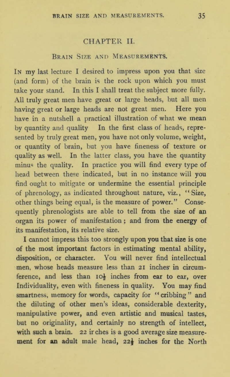 CHAPTER II. Brain Size and Measurements. In my last lecture I desired to impress upon you that size (and form) of the brain is the rock upon which you must take your stand. In this I shall treat the subject more fully. All truly great men have great or large heads, but all men having great or large heads are not great men. Here you have in a nutshell a practical illustration of what we mean by quantity and quality In the first class of heads, repre- sented by truly great men, you have not only volume, weight, or quantity of brain, but you have fineness of texture or quality as well. In the latter class, you have the quantity minu« the quality. In practice you will find every type of head between these indicated, but in no instance will you find ought to mitigate or undermine the essential principle of phrenology, as indicated throughout nature, viz., “Size, other things being equal, is the measure of power.” Conse- quently phrenologists are able to tell from the size of an organ its power of manifestation; and from the energy of its manifestation, its relative size. I cannot impress this too strongly upon you that size is one of the most important factors in estimating mental ability, disposition, or character. You will never find intellectual men, whose heads measure less than 21 inches- in circum- ference, and less than 10J inches from ear to ear, over Individuality, even with fineness in quality. You may find smartness, memory for words, capacity for “cribbing” and the diluting of other men’s ideas, considerable dexterity, manipulative power, and even artistic and musical tastes, but no originality, and certainly no strength of intellect, with such a brain. 22 irches is a good average size measure- ment for an adult male head, 22^ inches for the North