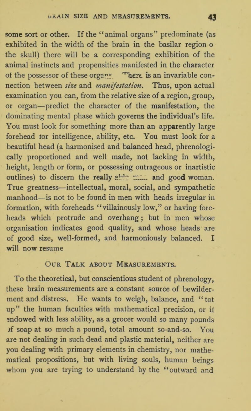 some sort or other. If the “animal organs” predominate (as exhibited in the width of the brain in the basilar region o the skull) there will be a corresponding exhibition of the animal instincts and propensities manifested in the character ot the possessor of these organ; ^hert is an invariable con- nection between size and manifestation. Thus, upon actual examination you can, from the relative size of a region, group, or organ—predict the character of the manifestation, the dominating mental phase which governs the individual’s life. You must look for something more than an apparently large forehead tor intelligence, ability, etc. You must look for a beautiful head (a harmonised and balanced head, phrenologi- cally proportioned and well made, not lacking in width, height, length or form, or possessing outrageous or inartistic outlines) to discern the really ab'c and good woman. True greatness—intellectual, moral, social, and sympathetic manhood—is not to be found in men with heads irregular in formation, with foreheads “villainously low,” or having fore- heads which protrude and overhang; but in men whose organisation indicates good quality, and whose heads are of good size, well-formed, and harmoniously balanced. I will now resume Our Talk about Measurements. To the theoretical, but conscientious student ot phrenology, these brain measurements are a constant source of bewilder- ment and distress. He wants to weigh, balance, and “ tot up” the human faculties with mathematical precision, or if endowed with less ability, as a grocer would so many pounds if soap at so much a pound, total amount so-and-so. You are not dealing in such dead and plastic material, neither are you dealing with primary elements in chemistry, nor mathe- matical propositions, but with living souls, human beings whom you are trying to understand by the “outward and