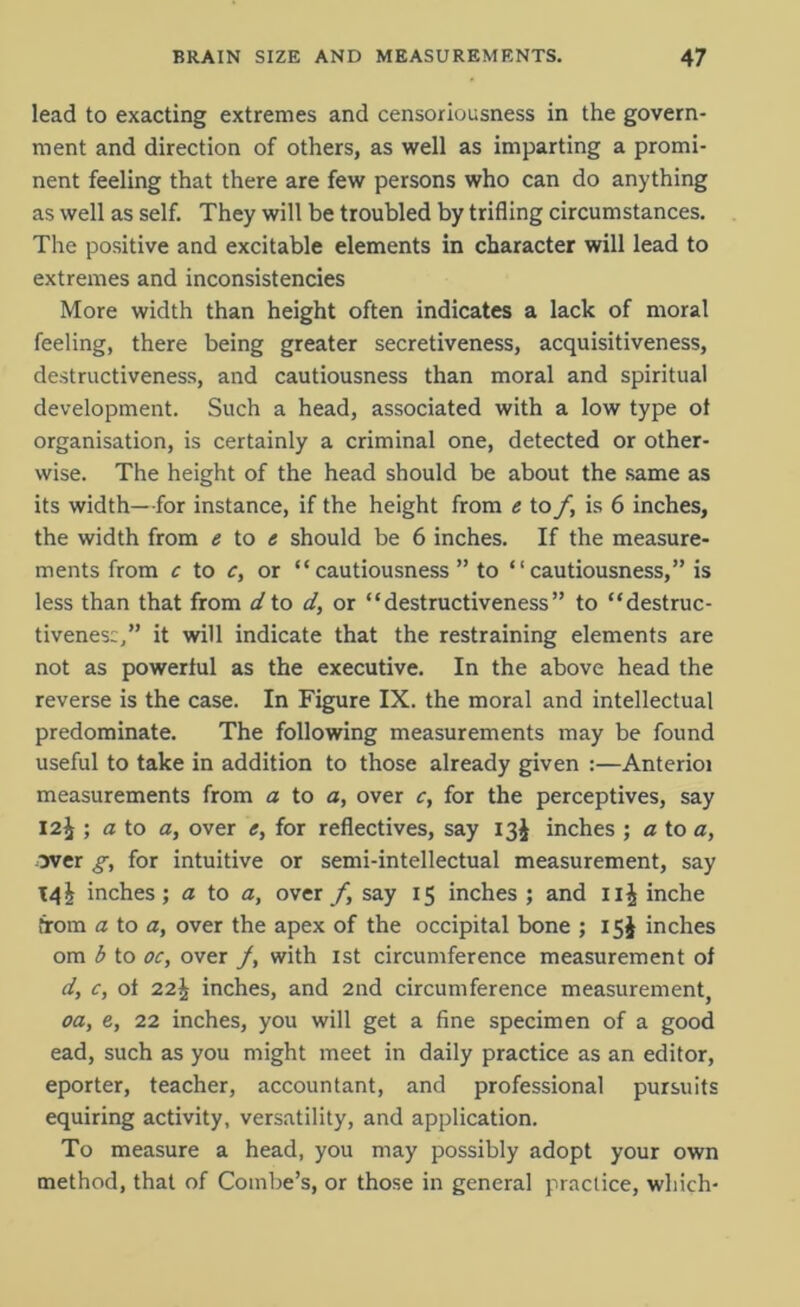 lead to exacting extremes and censoriousness in the govern- ment and direction of others, as well as imparting a promi- nent feeling that there are few persons who can do anything as well as self. They will be troubled by trifling circumstances. The positive and excitable elements in character will lead to extremes and inconsistencies More width than height often indicates a lack of moral feeling, there being greater secretiveness, acquisitiveness, destructiveness, and cautiousness than moral and spiritual development. Such a head, associated with a low type of organisation, is certainly a criminal one, detected or other- wise. The height of the head should be about the same as its width—for instance, if the height from e to f, is 6 inches, the width from e to e should be 6 inches. If the measure- ments from c to c, or “cautiousness” to “cautiousness,” is less than that from d to d, or “destructiveness” to “destruc- tiveness,” it will indicate that the restraining elements are not as powerful as the executive. In the above head the reverse is the case. In Figure IX. the moral and intellectual predominate. The following measurements may be found useful to take in addition to those already given :—Anterioi measurements from a to a, over c, for the perceptives, say 12^ ; a to a, over e, for reflectives, say 13$ inches ; a to a, over g, for intuitive or semi-intellectual measurement, say T4I inches; a to a, over/, say 15 inches ; and 11J inche from a to a, over the apex of the occipital bone ; 15J inches om b to oc, over /, with 1st circumference measurement of d, c, of 22\ inches, and 2nd circumference measurement, oa, e, 22 inches, you will get a fine specimen of a good ead, such as you might meet in daily practice as an editor, eporter, teacher, accountant, and professional pursuits equiring activity, versatility, and application. To measure a head, you may possibly adopt your own method, that of Combe’s, or those in general practice, which-