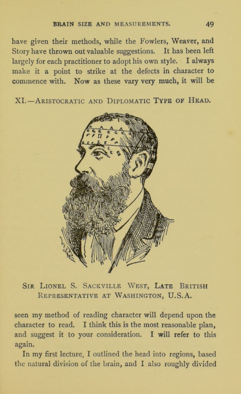 have given their methods, while the Fowlers, Weaver, and Story have thrown out valuable suggestions. It has been left largely for each practitioner to adopt his own style. I always make it a point to strike at the defects in character to commence with. Now as these vary very much, it will be XI.—Aristocratic and Diplomatic Type of Head. Sir Lionel S. Sackville West, Late British Representative at Washington, U.S.A. seen my method of reading character will depend upon the character to read. I think this is the most reasonable plan, and suggest it to your consideration. I will refer to this again. In my first lecture, I outlined the head into regions, based the natural division of the brain, and I also roughly divided