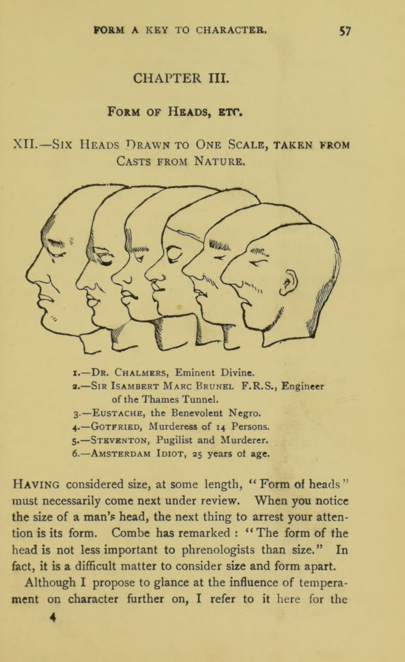 CHAPTER III. Form of Heads, etc. XII.—Six Heads Drawn to One Scale, taken from Casts from Nature. i.—Dr. Chalmers, Eminent Divine. а. —Sir Isambert Marc Brunel F.R.S., Engineer of the Thames Tunnel. 3. —Eustache, the Benevolent Negro. 4. —Gotfried, Murderess of 14 Persons. 5. —Steventon, Pugilist and Murderer. б. —Amsterdam Idiot, as years ot age. Having considered size, at some length, “Form of heads” must necessarily come next under review. When you notice the size of a man’s head, the next thing to arrest your atten- tion is its form. Combe has remarked : “The form of the head is not less important to phrenologists than size.” In fact, it is a difficult matter to consider size and form apart. Although I propose to glance at the influence of tempera- ment on character further on, I refer to it here for the 4