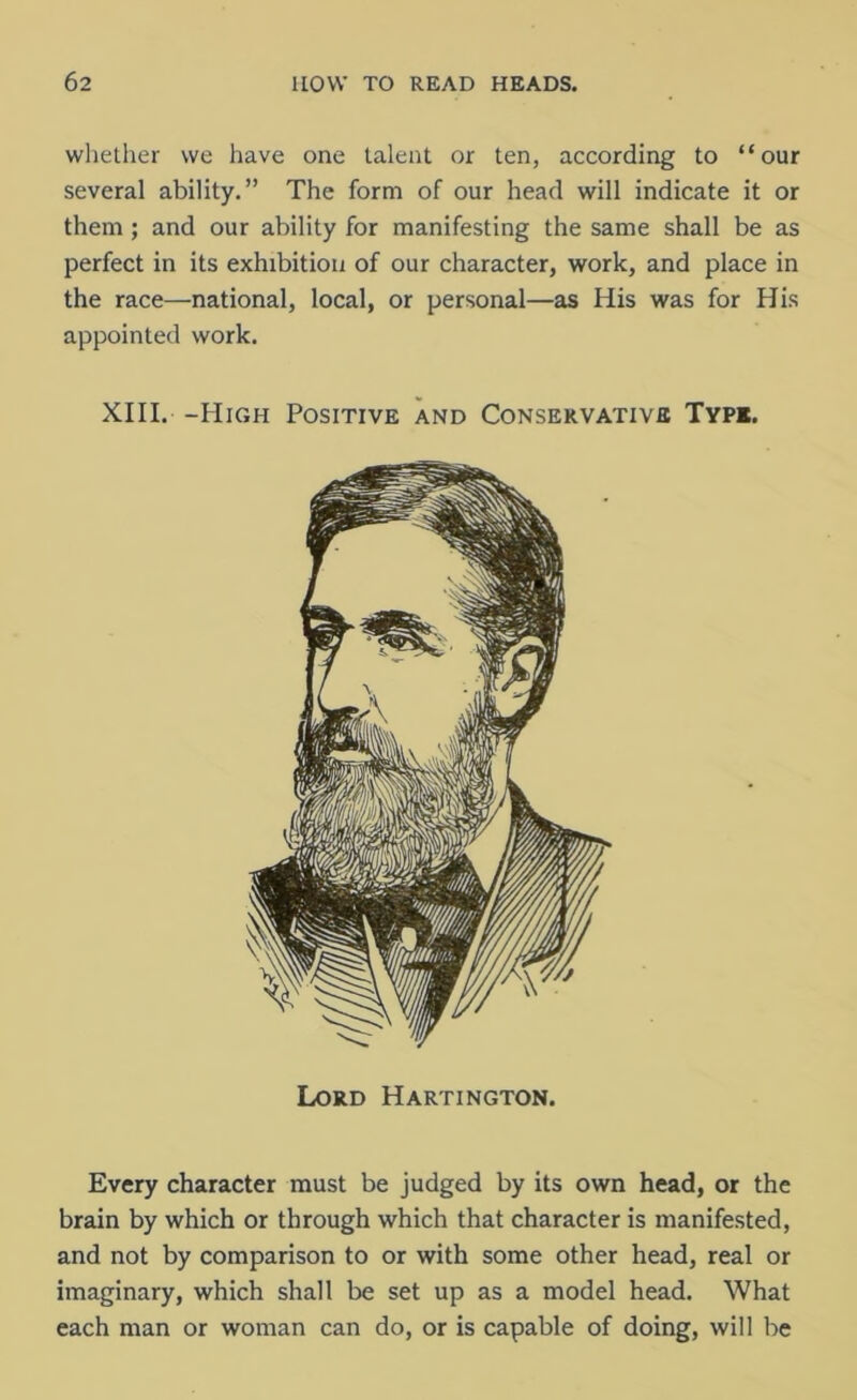 whether we have one talent or ten, according to “our several ability.” The form of our head will indicate it or them ; and our ability for manifesting the same shall be as perfect in its exhibition of our character, work, and place in the race—national, local, or personal—as His was for His appointed work. XIII. -High Positive and Conservative Type. Every character must be judged by its own head, or the brain by which or through which that character is manifested, and not by comparison to or with some other head, real or imaginary, which shall be set up as a model head. What each man or woman can do, or is capable of doing, will be Lord Hartington.