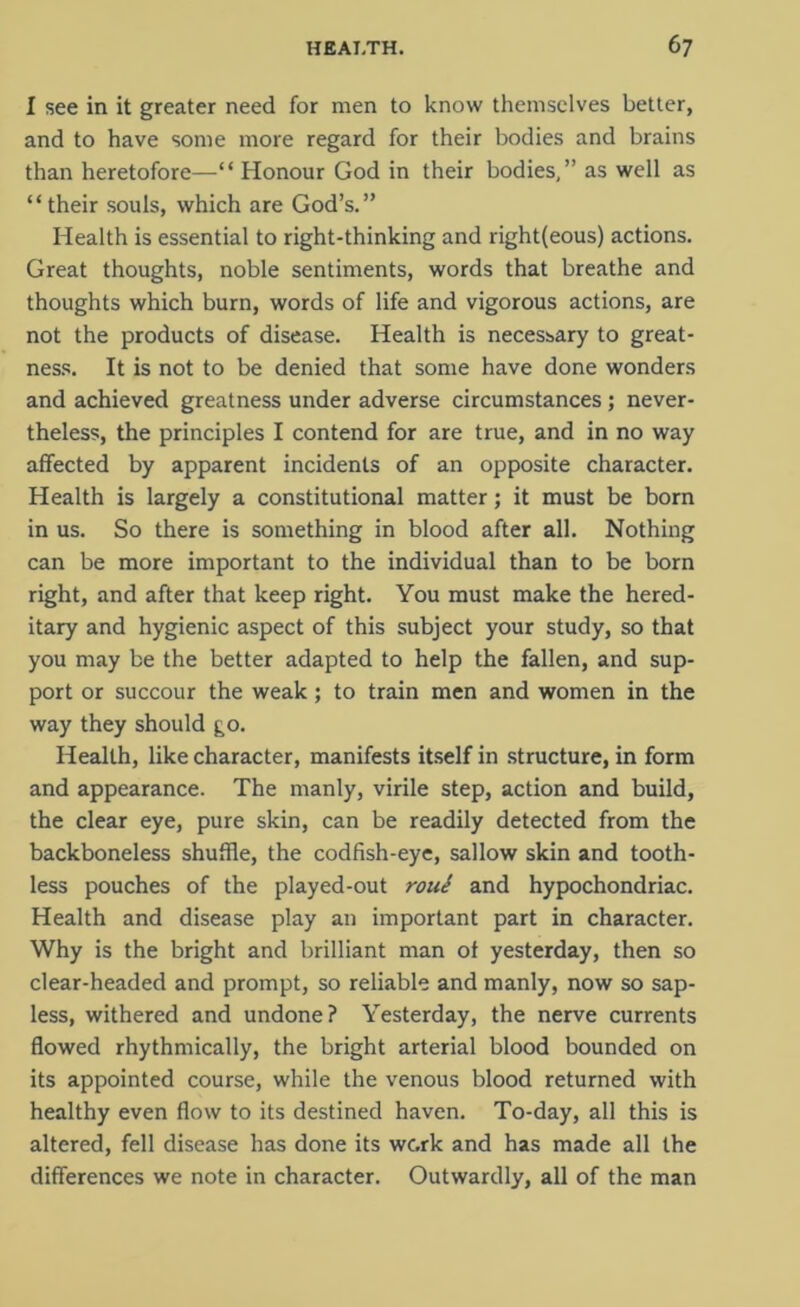 I see in it greater need for men to know themselves better, and to have some more regard for their bodies and brains than heretofore—“ Honour God in their bodies,” as well as “their souls, which are God’s.” Health is essential to right-thinking and right(eous) actions. Great thoughts, noble sentiments, words that breathe and thoughts which burn, words of life and vigorous actions, are not the products of disease. Health is necessary to great- ness. It is not to be denied that some have done wonders and achieved greatness under adverse circumstances; never- theless, the principles I contend for are true, and in no way affected by apparent incidents of an opposite character. Health is largely a constitutional matter; it must be born in us. So there is something in blood after all. Nothing can be more important to the individual than to be born right, and after that keep right. You must make the hered- itary and hygienic aspect of this subject your study, so that you may be the better adapted to help the fallen, and sup- port or succour the weak; to train men and women in the way they should go. Health, like character, manifests itself in structure, in form and appearance. The manly, virile step, action and build, the clear eye, pure skin, can be readily detected from the backboneless shuffle, the codfish-eye, sallow skin and tooth- less pouches of the played-out roue and hypochondriac. Health and disease play an important part in character. Why is the bright and brilliant man of yesterday, then so clear-headed and prompt, so reliable and manly, now so sap- less, withered and undone? Yesterday, the nerve currents flowed rhythmically, the bright arterial blood bounded on its appointed course, while the venous blood returned with healthy even flow to its destined haven. To-day, all this is altered, fell disease has done its wc.rk and has made all the differences we note in character. Outwardly, all of the man